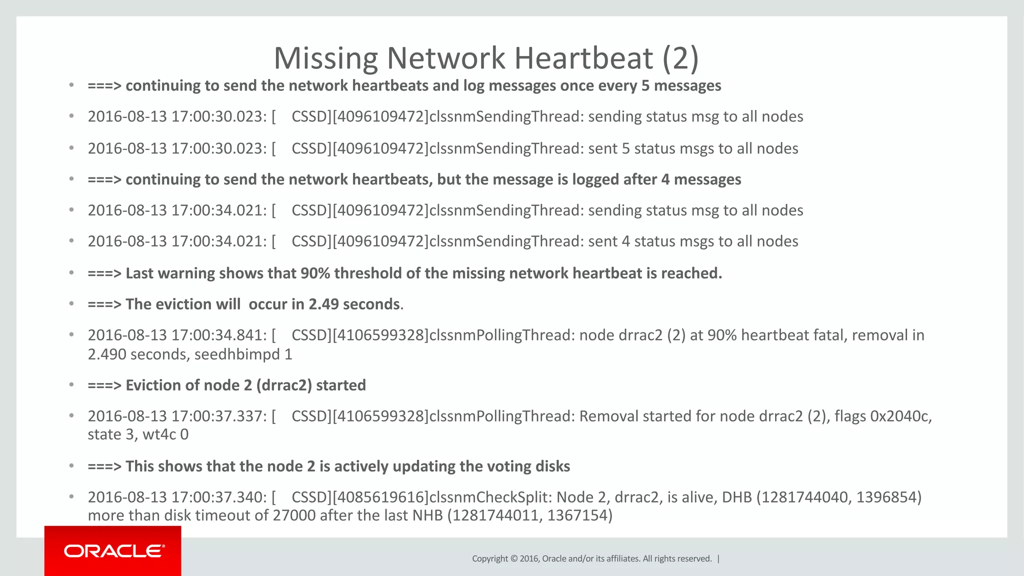 Copyright	©	2016, Oracle	and/or	its	affiliates.	All	rights	reserved.		|
Missing	Network	Heartbeat	(2)
• ===>	continuing	to	send	the	network	heartbeats	and	log	messages	once	every	5	messages
• 2016-08-13	17:00:30.023:	[				CSSD][4096109472]clssnmSendingThread:	sending	status	msg to	all	nodes
• 2016-08-13	17:00:30.023:	[				CSSD][4096109472]clssnmSendingThread:	sent	5	status	msgs to	all	nodes
• ===>	continuing	to	send	the	network	heartbeats,	but	the	message	is	logged	after	4	messages
• 2016-08-13	17:00:34.021:	[				CSSD][4096109472]clssnmSendingThread:	sending	status	msg to	all	nodes
• 2016-08-13	17:00:34.021:	[				CSSD][4096109472]clssnmSendingThread:	sent	4	status	msgs to	all	nodes
• ===>	Last	warning	shows	that	90%	threshold	of	the	missing	network	heartbeat	is	reached.
• ===>	The	eviction	will		occur	in	2.49	seconds.
• 2016-08-13	17:00:34.841:	[				CSSD][4106599328]clssnmPollingThread:	node	drrac2	(2)	at	90%	heartbeat	fatal,	removal	in	
2.490	seconds,	seedhbimpd 1
• ===>	Eviction	of	node	2	(drrac2)	started
• 2016-08-13	17:00:37.337:	[				CSSD][4106599328]clssnmPollingThread:	Removal	started	for	node	drrac2	(2),	flags	0x2040c,	
state	3,	wt4c	0
• ===>	This	shows	that	the	node	2	is	actively	updating	the	voting	disks
• 2016-08-13	17:00:37.340:	[				CSSD][4085619616]clssnmCheckSplit:	Node	2,	drrac2,	is	alive,	DHB	(1281744040,	1396854)	
more	than	disk	timeout	of	27000	after	the	last	NHB	(1281744011,	1367154)
 