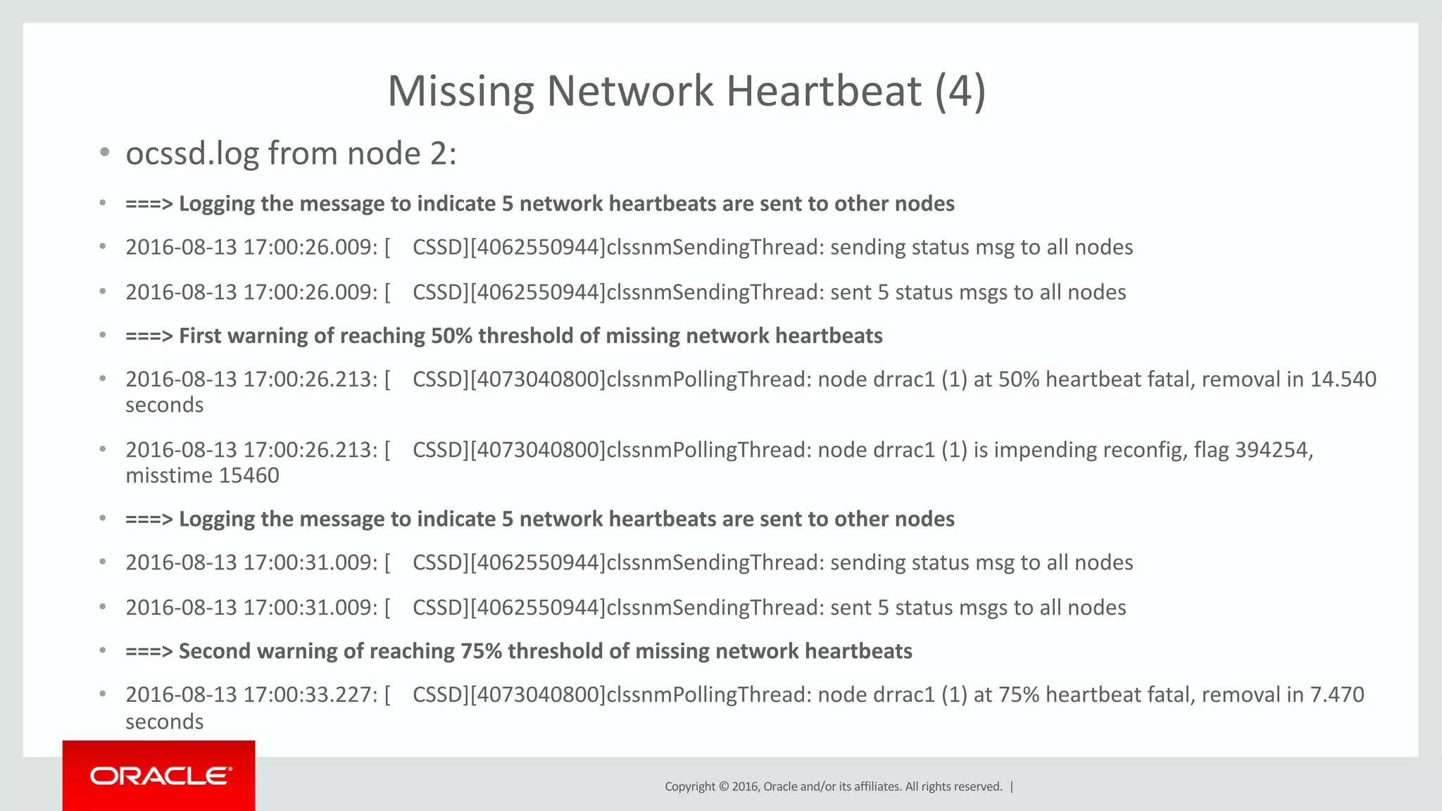Copyright	©	2016, Oracle	and/or	its	affiliates.	All	rights	reserved.		|
Missing	Network	Heartbeat	(4)
• ocssd.log	from	node	2:
• ===>	Logging	the	message	to	indicate	5	network	heartbeats	are	sent	to	other	nodes
• 2016-08-13	17:00:26.009:	[				CSSD][4062550944]clssnmSendingThread:	sending	status	msg to	all	nodes
• 2016-08-13	17:00:26.009:	[				CSSD][4062550944]clssnmSendingThread:	sent	5	status	msgs to	all	nodes
• ===>	First	warning	of	reaching	50%	threshold	of	missing	network	heartbeats
• 2016-08-13	17:00:26.213:	[				CSSD][4073040800]clssnmPollingThread:	node	drrac1	(1)	at	50%	heartbeat	fatal,	removal	in	14.540	
seconds
• 2016-08-13	17:00:26.213:	[				CSSD][4073040800]clssnmPollingThread:	node	drrac1	(1)	is	impending	reconfig,	flag	394254,	
misstime 15460
• ===>	Logging	the	message	to	indicate	5	network	heartbeats	are	sent	to	other	nodes
• 2016-08-13	17:00:31.009:	[				CSSD][4062550944]clssnmSendingThread:	sending	status	msg to	all	nodes
• 2016-08-13	17:00:31.009:	[				CSSD][4062550944]clssnmSendingThread:	sent	5	status	msgs to	all	nodes
• ===>	Second	warning	of	reaching	75%	threshold	of	missing	network	heartbeats
• 2016-08-13	17:00:33.227:	[				CSSD][4073040800]clssnmPollingThread:	node	drrac1	(1)	at	75%	heartbeat	fatal,	removal	in	7.470	
seconds
 