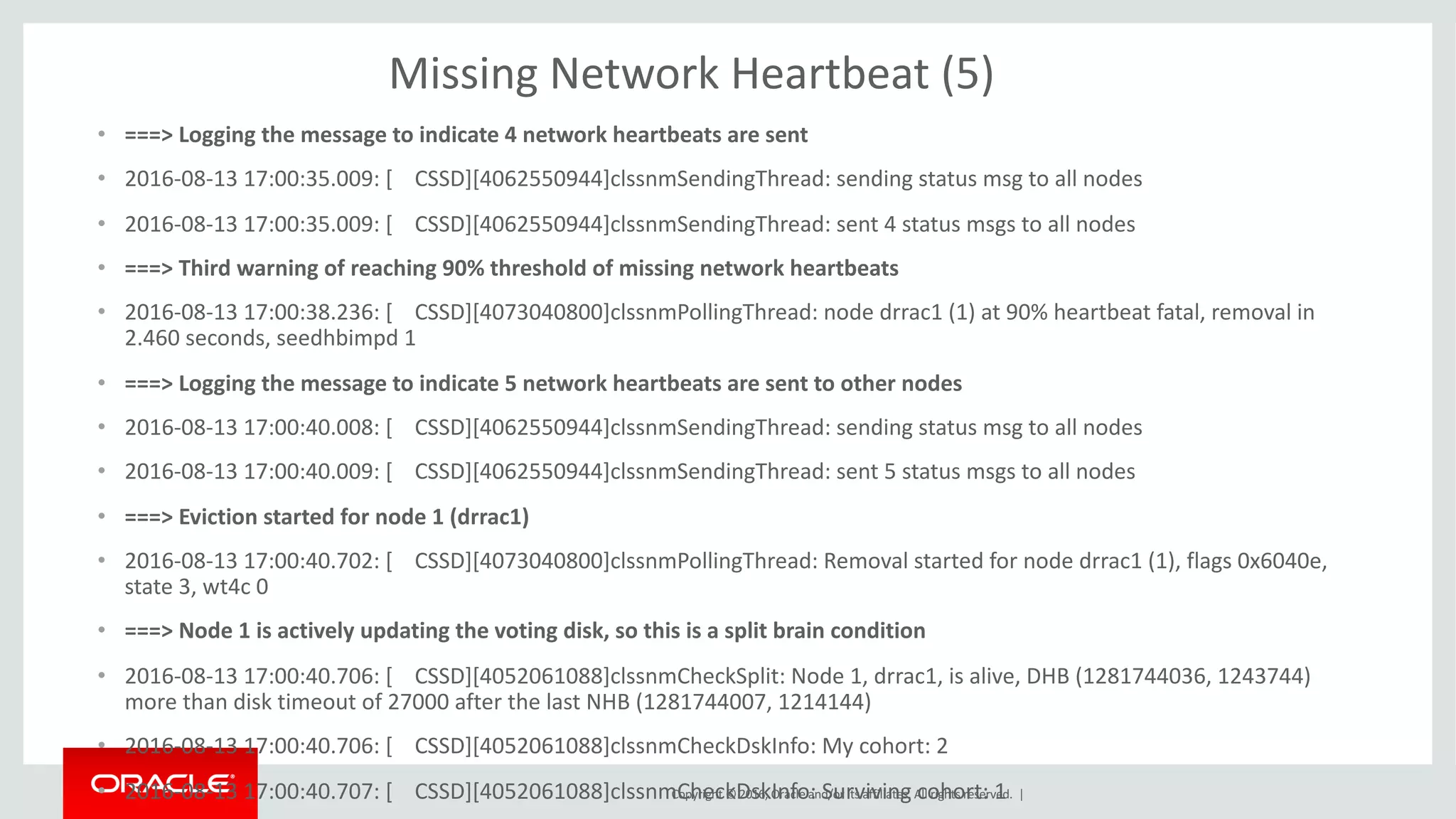 Copyright	©	2016, Oracle	and/or	its	affiliates.	All	rights	reserved.		|
Missing	Network	Heartbeat	(5)
• ===>	Logging	the	message	to	indicate	4	network	heartbeats	are	sent
• 2016-08-13	17:00:35.009:	[				CSSD][4062550944]clssnmSendingThread:	sending	status	msg to	all	nodes
• 2016-08-13	17:00:35.009:	[				CSSD][4062550944]clssnmSendingThread:	sent	4	status	msgs to	all	nodes
• ===>	Third	warning	of	reaching	90%	threshold	of	missing	network	heartbeats
• 2016-08-13	17:00:38.236:	[				CSSD][4073040800]clssnmPollingThread:	node	drrac1	(1)	at	90%	heartbeat	fatal,	removal	in	
2.460	seconds,	seedhbimpd 1
• ===>	Logging	the	message	to	indicate	5	network	heartbeats	are	sent	to	other	nodes
• 2016-08-13	17:00:40.008:	[				CSSD][4062550944]clssnmSendingThread:	sending	status	msg to	all	nodes
• 2016-08-13	17:00:40.009:	[				CSSD][4062550944]clssnmSendingThread:	sent	5	status	msgs to	all	nodes
• ===>	Eviction	started	for	node	1	(drrac1)
• 2016-08-13	17:00:40.702:	[				CSSD][4073040800]clssnmPollingThread:	Removal	started	for	node	drrac1	(1),	flags	0x6040e,	
state	3,	wt4c	0
• ===>	Node	1	is	actively	updating	the	voting	disk,	so	this	is	a	split	brain	condition
• 2016-08-13	17:00:40.706:	[				CSSD][4052061088]clssnmCheckSplit:	Node	1,	drrac1,	is	alive,	DHB	(1281744036,	1243744)	
more	than	disk	timeout	of	27000	after	the	last	NHB	(1281744007,	1214144)
• 2016-08-13	17:00:40.706:	[				CSSD][4052061088]clssnmCheckDskInfo:	My	cohort:	2
• 2016-08-13	17:00:40.707:	[				CSSD][4052061088]clssnmCheckDskInfo:	Surviving	cohort:	1
 
