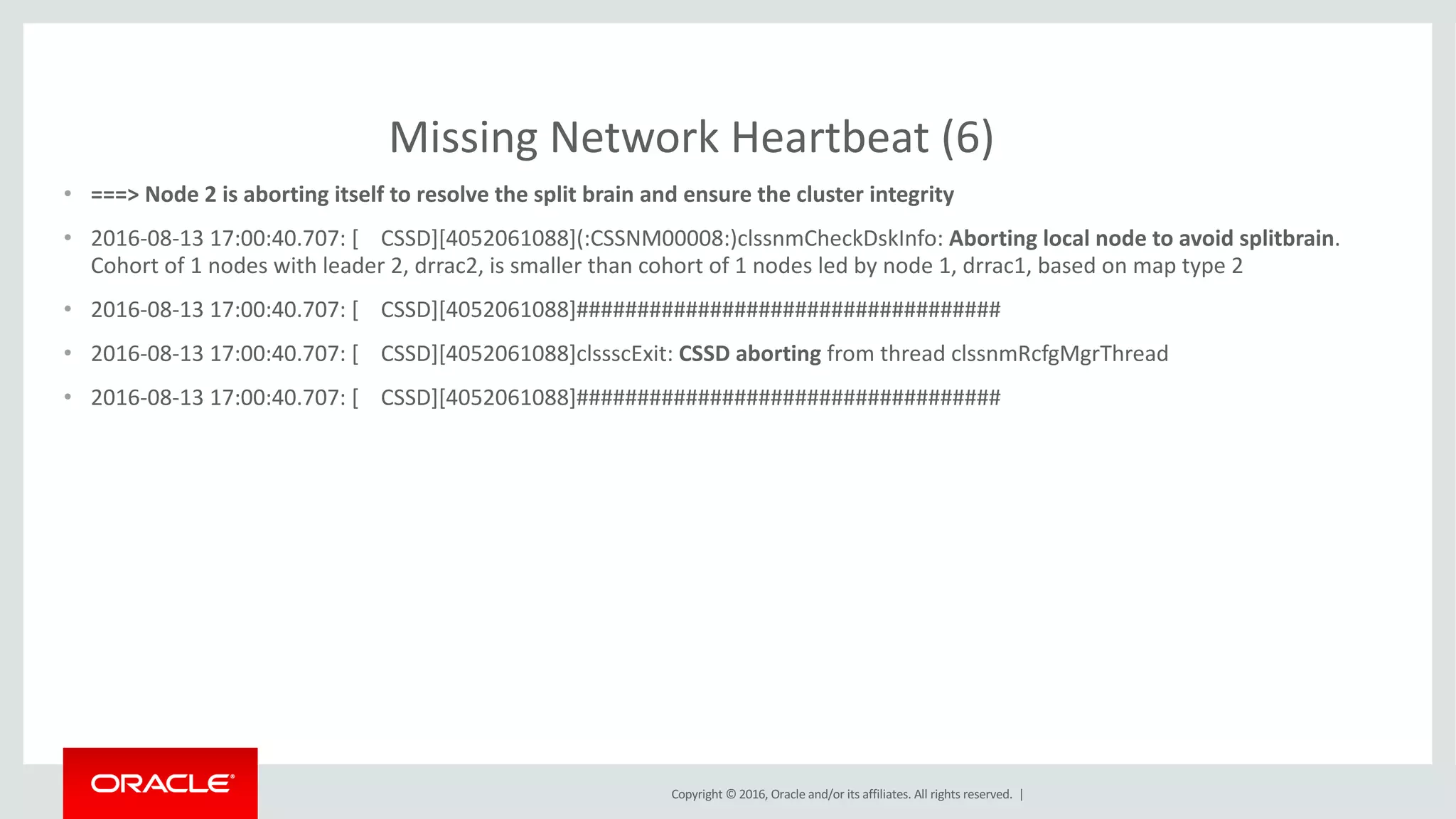 Copyright	©	2016, Oracle	and/or	its	affiliates.	All	rights	reserved.		|
Missing	Network	Heartbeat	(6)
• ===>	Node	2	is	aborting	itself	to	resolve	the	split	brain	and	ensure	the	cluster	integrity
• 2016-08-13	17:00:40.707:	[				CSSD][4052061088](:CSSNM00008:)clssnmCheckDskInfo:	Aborting	local	node	to	avoid	splitbrain.	
Cohort	of	1	nodes	with	leader	2,	drrac2,	is	smaller	than	cohort	of	1	nodes	led	by	node	1,	drrac1,	based	on	map	type	2
• 2016-08-13	17:00:40.707:	[				CSSD][4052061088]###################################
• 2016-08-13	17:00:40.707:	[				CSSD][4052061088]clssscExit:	CSSD	aborting from	thread	clssnmRcfgMgrThread
• 2016-08-13	17:00:40.707:	[				CSSD][4052061088]###################################
 