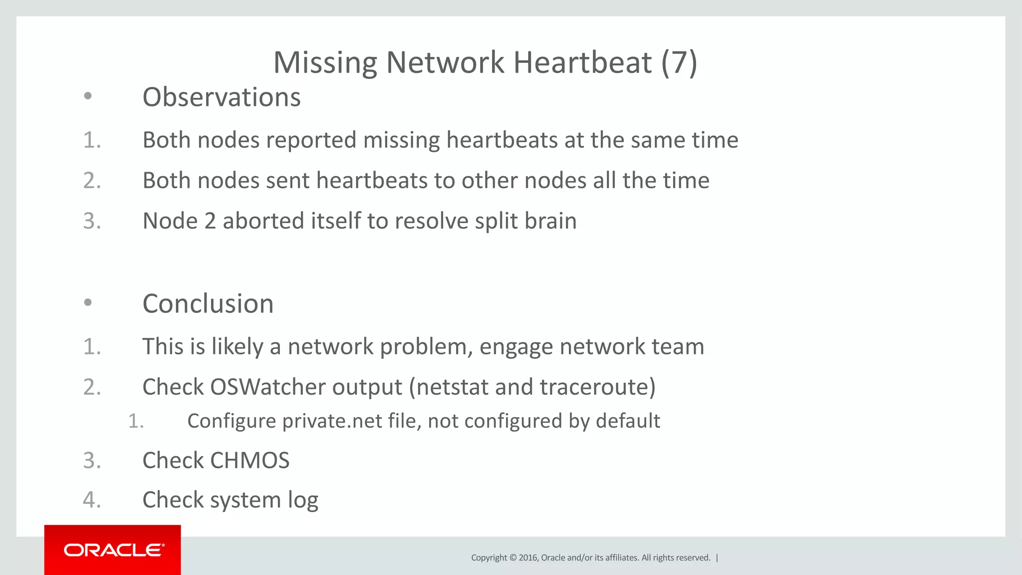 Copyright	©	2016, Oracle	and/or	its	affiliates.	All	rights	reserved.		|
Missing	Network	Heartbeat	(7)
• Observations
1. Both	nodes	reported	missing	heartbeats	at	the	same	time
2. Both	nodes	sent	heartbeats	to	other	nodes	all	the	time
3. Node	2	aborted	itself	to	resolve	split	brain
• Conclusion
1. This	is	likely	a	network	problem,	engage	network	team
2. Check	OSWatcher output	(netstat and	traceroute)
1. Configure	private.net file,	not	configured	by	default
3. Check	CHMOS	
4. Check	system	log
 
