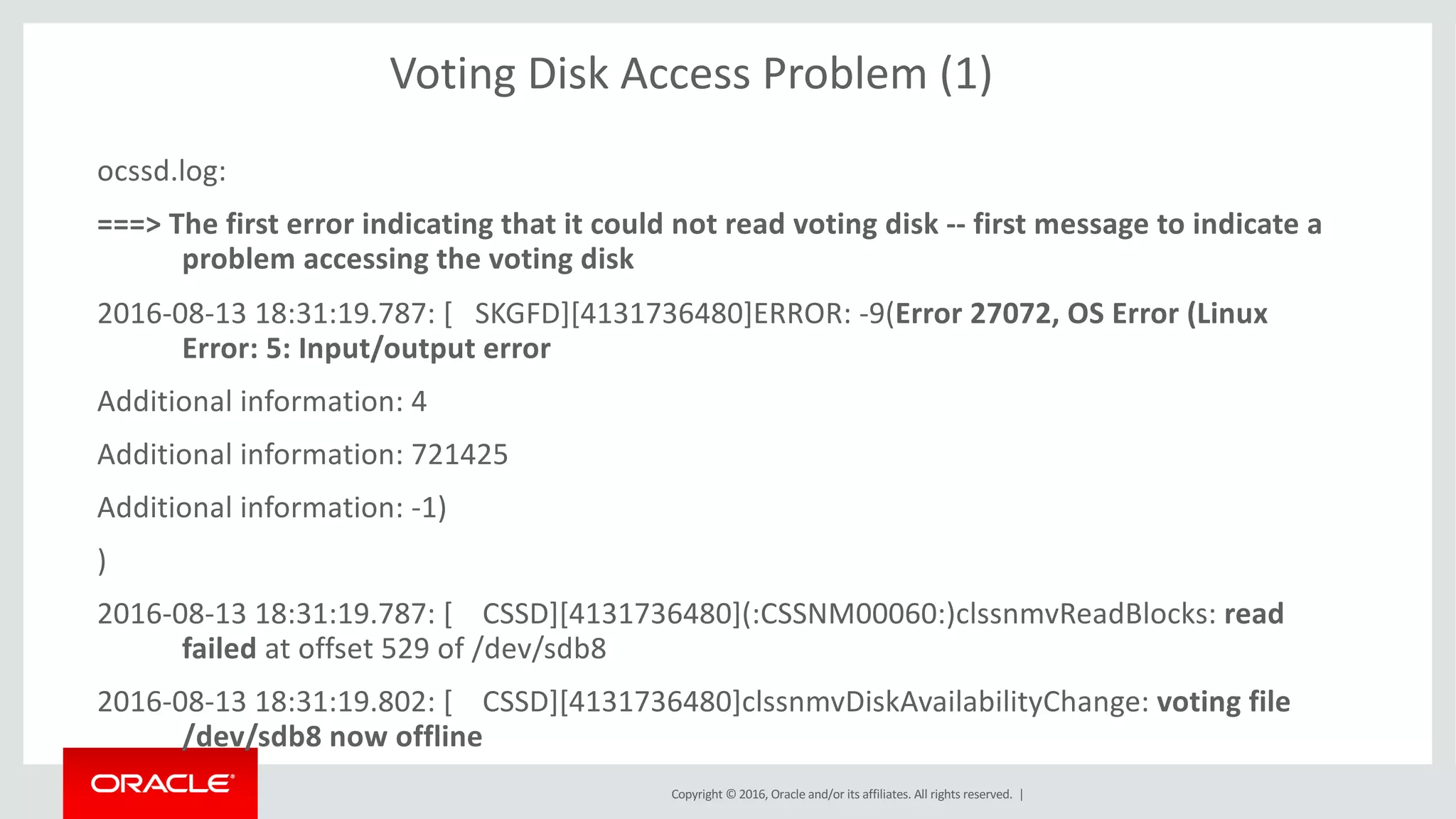 Copyright	©	2016, Oracle	and/or	its	affiliates.	All	rights	reserved.		|
Voting	Disk	Access	Problem	(1)
ocssd.log:
===>	The	first	error	indicating	that	it	could	not	read	voting	disk	-- first	message	to	indicate	a	
problem	accessing	the	voting	disk
2016-08-13	18:31:19.787:	[			SKGFD][4131736480]ERROR:	-9(Error	27072,	OS	Error	(Linux	
Error:	5:	Input/output	error
Additional	information:	4
Additional	information:	721425
Additional	information:	-1)
)
2016-08-13	18:31:19.787:	[				CSSD][4131736480](:CSSNM00060:)clssnmvReadBlocks:	read	
failed	at	offset	529	of	/dev/sdb8
2016-08-13	18:31:19.802:	[				CSSD][4131736480]clssnmvDiskAvailabilityChange:	voting	file	
/dev/sdb8	now	offline
 
