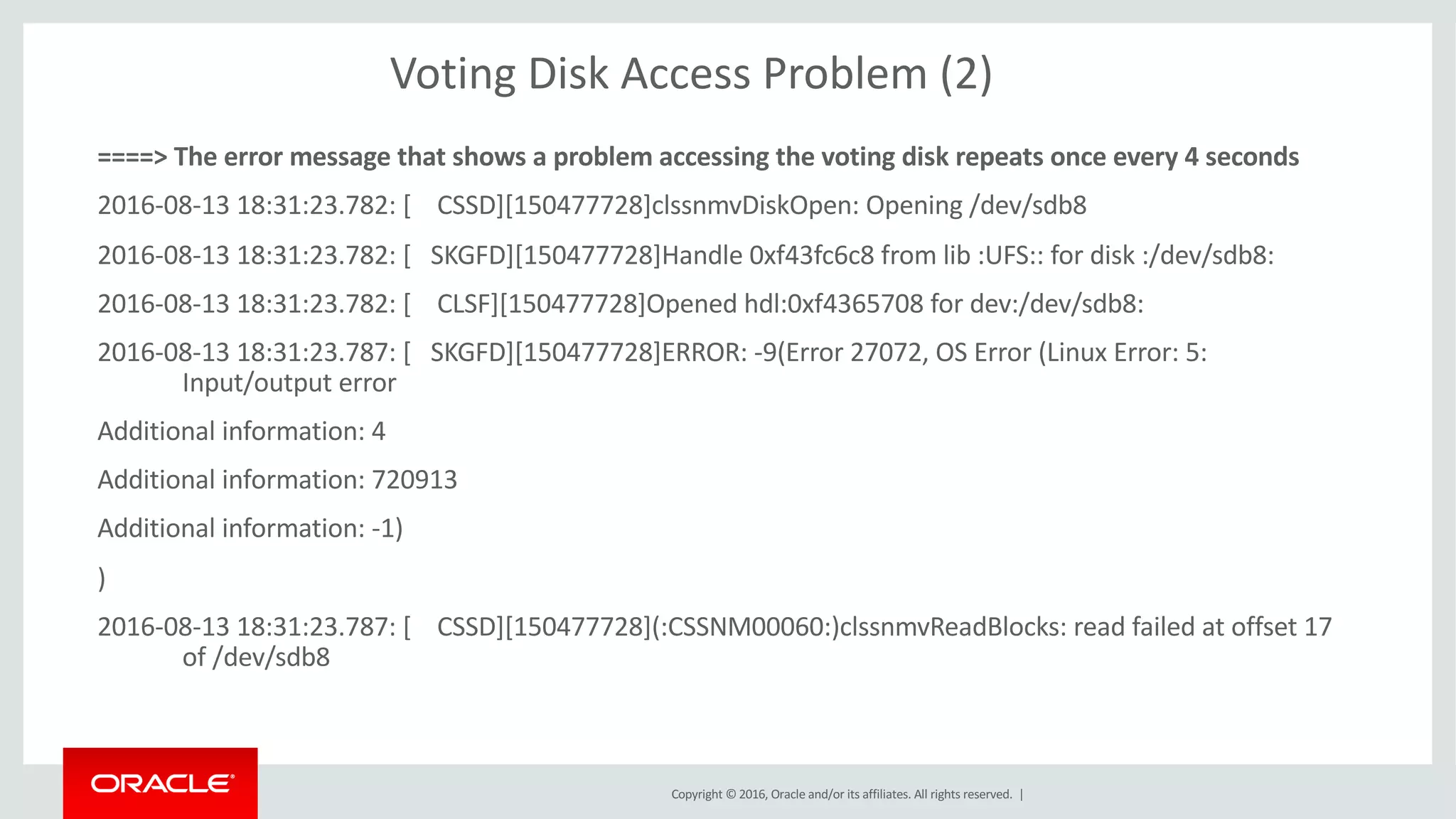 Copyright	©	2016, Oracle	and/or	its	affiliates.	All	rights	reserved.		|
Voting	Disk	Access	Problem	(2)
====>	The	error	message	that	shows	a	problem	accessing	the	voting	disk	repeats	once	every	4	seconds
2016-08-13	18:31:23.782:	[				CSSD][150477728]clssnmvDiskOpen:	Opening	/dev/sdb8
2016-08-13	18:31:23.782:	[			SKGFD][150477728]Handle	0xf43fc6c8	from	lib	:UFS::	for	disk	:/dev/sdb8:
2016-08-13	18:31:23.782:	[				CLSF][150477728]Opened	hdl:0xf4365708	for	dev:/dev/sdb8:
2016-08-13	18:31:23.787:	[			SKGFD][150477728]ERROR:	-9(Error	27072,	OS	Error	(Linux	Error:	5:	
Input/output	error
Additional	information:	4
Additional	information:	720913
Additional	information:	-1)
)
2016-08-13	18:31:23.787:	[				CSSD][150477728](:CSSNM00060:)clssnmvReadBlocks:	read	failed	at	offset	17	
of	/dev/sdb8
 