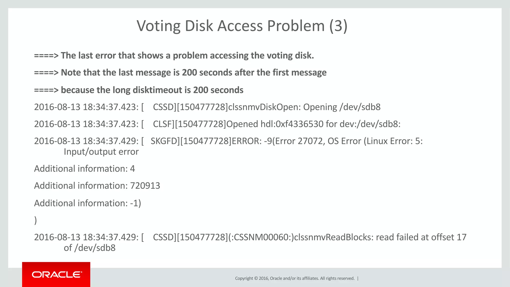 Copyright	©	2016, Oracle	and/or	its	affiliates.	All	rights	reserved.		|
Voting	Disk	Access	Problem	(3)
====>	The	last	error	that	shows	a	problem	accessing	the	voting	disk.
====>	Note	that	the	last	message	is	200	seconds	after	the	first	message	
====>	because	the	long	disktimeout is	200	seconds
2016-08-13	18:34:37.423:	[				CSSD][150477728]clssnmvDiskOpen:	Opening	/dev/sdb8
2016-08-13	18:34:37.423:	[				CLSF][150477728]Opened	hdl:0xf4336530	for	dev:/dev/sdb8:
2016-08-13	18:34:37.429:	[			SKGFD][150477728]ERROR:	-9(Error	27072,	OS	Error	(Linux	Error:	5:	
Input/output	error
Additional	information:	4
Additional	information:	720913
Additional	information:	-1)
)
2016-08-13	18:34:37.429:	[				CSSD][150477728](:CSSNM00060:)clssnmvReadBlocks:	read	failed	at	offset	17	
of	/dev/sdb8
 
