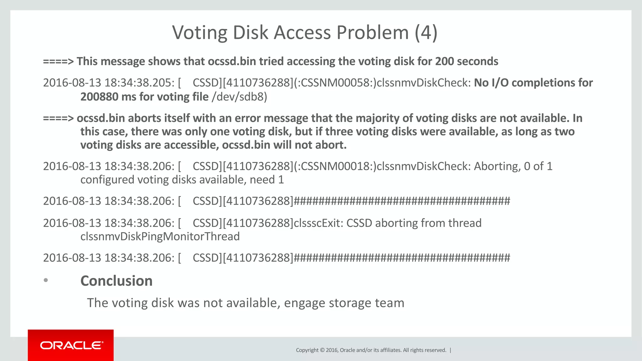 Copyright	©	2016, Oracle	and/or	its	affiliates.	All	rights	reserved.		|
Voting	Disk	Access	Problem	(4)
====>	This	message	shows	that	ocssd.bin	tried	accessing	the	voting	disk	for	200	seconds
2016-08-13	18:34:38.205:	[				CSSD][4110736288](:CSSNM00058:)clssnmvDiskCheck:	No	I/O	completions	for	
200880	ms	for	voting	file	/dev/sdb8)
====>	ocssd.bin	aborts	itself	with	an	error	message	that	the	majority	of	voting	disks	are	not	available.	In	
this	case,	there	was	only	one	voting	disk,	but	if	three	voting	disks	were	available,	as	long	as	two	
voting	disks	are	accessible,	ocssd.bin	will	not	abort.
2016-08-13	18:34:38.206:	[				CSSD][4110736288](:CSSNM00018:)clssnmvDiskCheck:	Aborting,	0	of	1	
configured	voting	disks	available,	need	1
2016-08-13	18:34:38.206:	[				CSSD][4110736288]###################################
2016-08-13	18:34:38.206:	[				CSSD][4110736288]clssscExit:	CSSD	aborting	from	thread	
clssnmvDiskPingMonitorThread
2016-08-13	18:34:38.206:	[				CSSD][4110736288]###################################
• Conclusion
The	voting	disk	was	not	available,	engage	storage	team
 