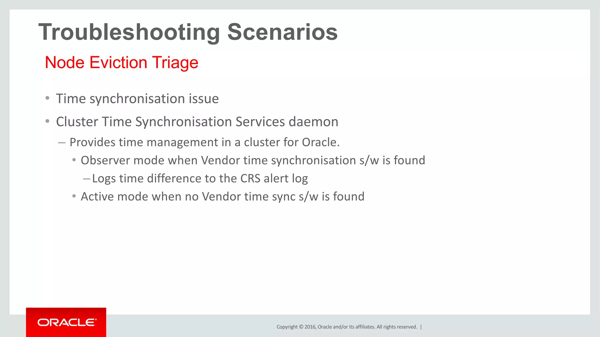 Copyright	©	2016, Oracle	and/or	its	affiliates.	All	rights	reserved.		|
• Time	synchronisation	issue
• Cluster	Time	Synchronisation	Services	daemon
– Provides	time	management	in	a	cluster	for	Oracle.
• Observer	mode	when	Vendor	time	synchronisation	s/w	is	found
–Logs	time	difference	to	the	CRS	alert	log
• Active	mode	when	no	Vendor	time	sync	s/w	is	found
Node Eviction Triage
Troubleshooting Scenarios
 