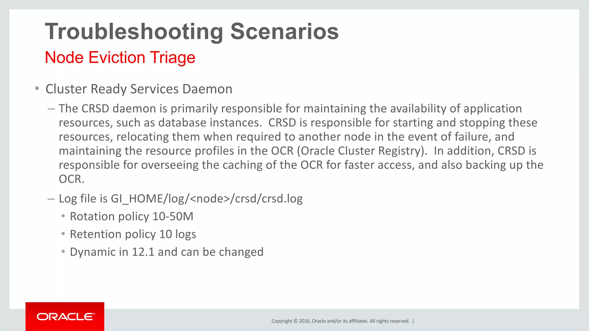 Copyright	©	2016, Oracle	and/or	its	affiliates.	All	rights	reserved.		|
• Cluster	Ready	Services	Daemon
– The	CRSD	daemon	is	primarily	responsible	for	maintaining	the	availability	of	application	
resources,	such	as	database	instances.		CRSD	is	responsible	for	starting	and	stopping	these	
resources,	relocating	them	when	required	to	another	node	in	the	event	of	failure,	and	
maintaining	the	resource	profiles	in	the	OCR	(Oracle	Cluster	Registry).		In	addition,	CRSD	is	
responsible	for	overseeing	the	caching	of	the	OCR	for	faster	access,	and	also	backing	up	the	
OCR.		
– Log	file	is	GI_HOME/log/<node>/crsd/crsd.log
• Rotation	policy	10-50M
• Retention	policy	10	logs
• Dynamic	in	12.1	and	can	be	changed
Node Eviction Triage
Troubleshooting Scenarios
 