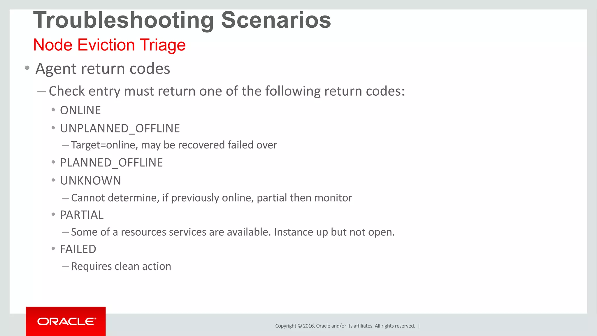 Copyright	©	2016, Oracle	and/or	its	affiliates.	All	rights	reserved.		|
• Agent	return	codes
– Check	entry	must	return	one	of	the	following	return	codes:
• ONLINE
• UNPLANNED_OFFLINE
– Target=online,	may	be	recovered	failed	over
• PLANNED_OFFLINE
• UNKNOWN
– Cannot	determine,	if	previously	online,	partial	then	monitor
• PARTIAL
– Some	of	a	resources	services	are	available.	Instance	up	but	not	open.
• FAILED
– Requires	clean	action
Node Eviction Triage
Troubleshooting Scenarios
 