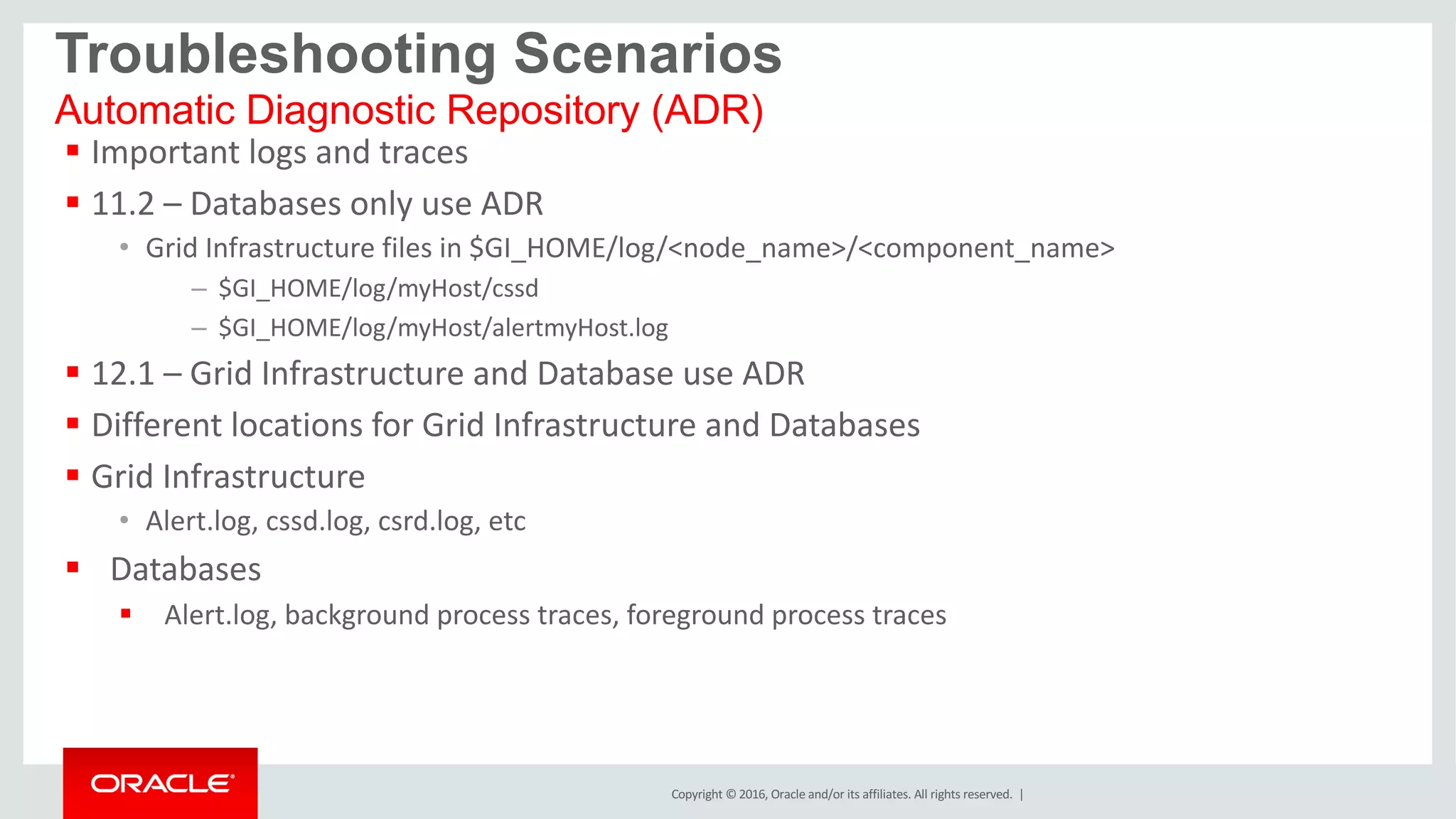 Copyright	©	2016, Oracle	and/or	its	affiliates.	All	rights	reserved.		|
§ Important	logs	and	traces
§ 11.2	– Databases	only	use	ADR
• Grid	Infrastructure	files	in	$GI_HOME/log/<node_name>/<component_name>
– $GI_HOME/log/myHost/cssd
– $GI_HOME/log/myHost/alertmyHost.log
§ 12.1	– Grid	Infrastructure	and	Database	use	ADR
§ Different	locations	for	Grid	Infrastructure	and	Databases
§ Grid	Infrastructure
• Alert.log,	cssd.log,	csrd.log,	etc
§ Databases
§ Alert.log,	background	process	traces,	foreground	process	traces
Automatic Diagnostic Repository (ADR)
Troubleshooting Scenarios
 