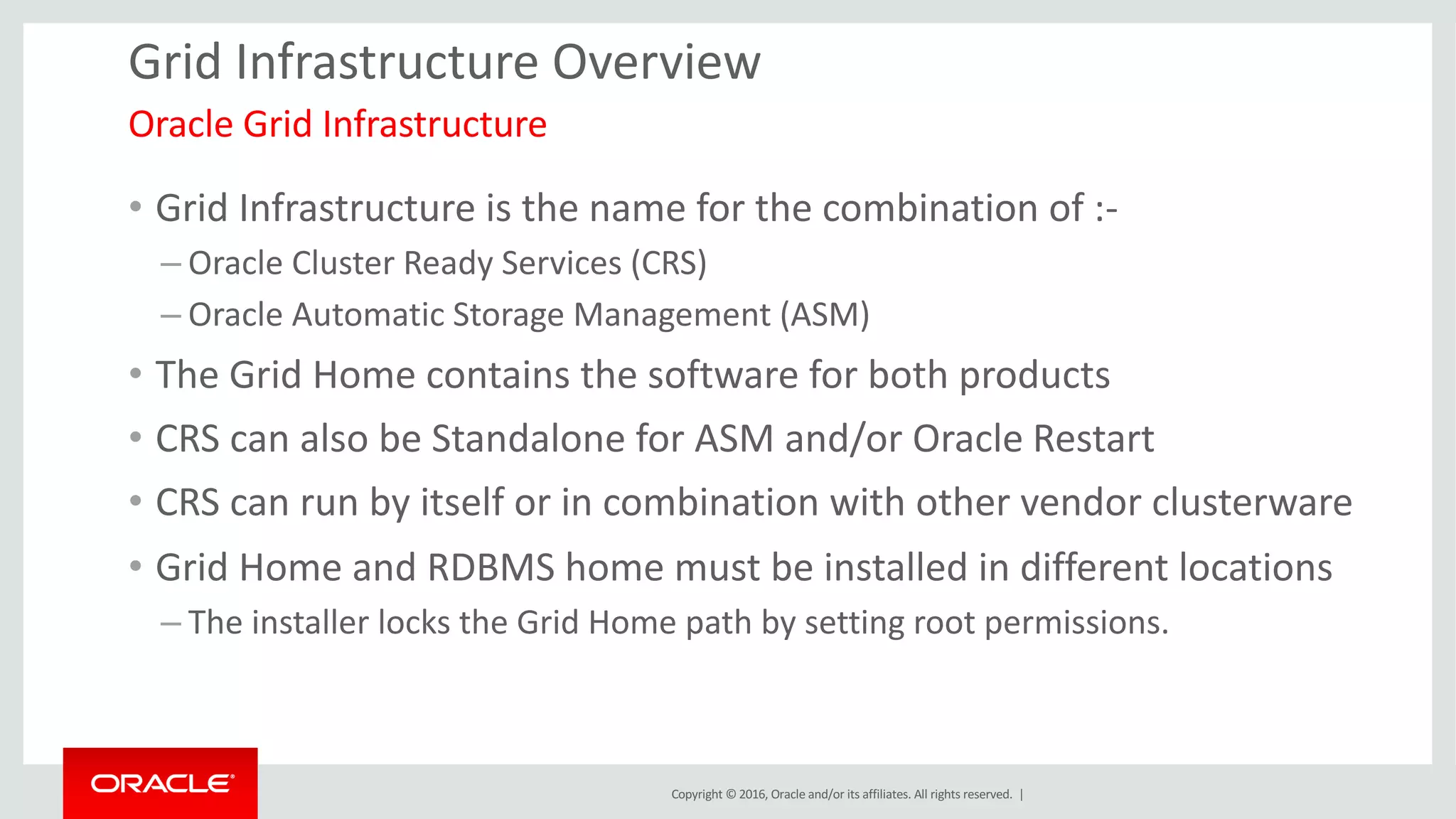 Copyright	©	2016, Oracle	and/or	its	affiliates.	All	rights	reserved.		|
Grid	Infrastructure	Overview
• Grid	Infrastructure	is	the	name	for	the	combination	of	:-
– Oracle	Cluster	Ready	Services	(CRS)
– Oracle	Automatic	Storage	Management	(ASM)	
• The	Grid	Home	contains	the	software	for	both	products
• CRS	can	also	be	Standalone	for	ASM	and/or	Oracle	Restart
• CRS	can	run	by	itself	or	in	combination	with	other	vendor	clusterware
• Grid	Home	and	RDBMS	home	must	be	installed	in	different	locations
– The	installer	locks	the	Grid	Home	path	by	setting	root	permissions.
Oracle	Grid	Infrastructure	
 