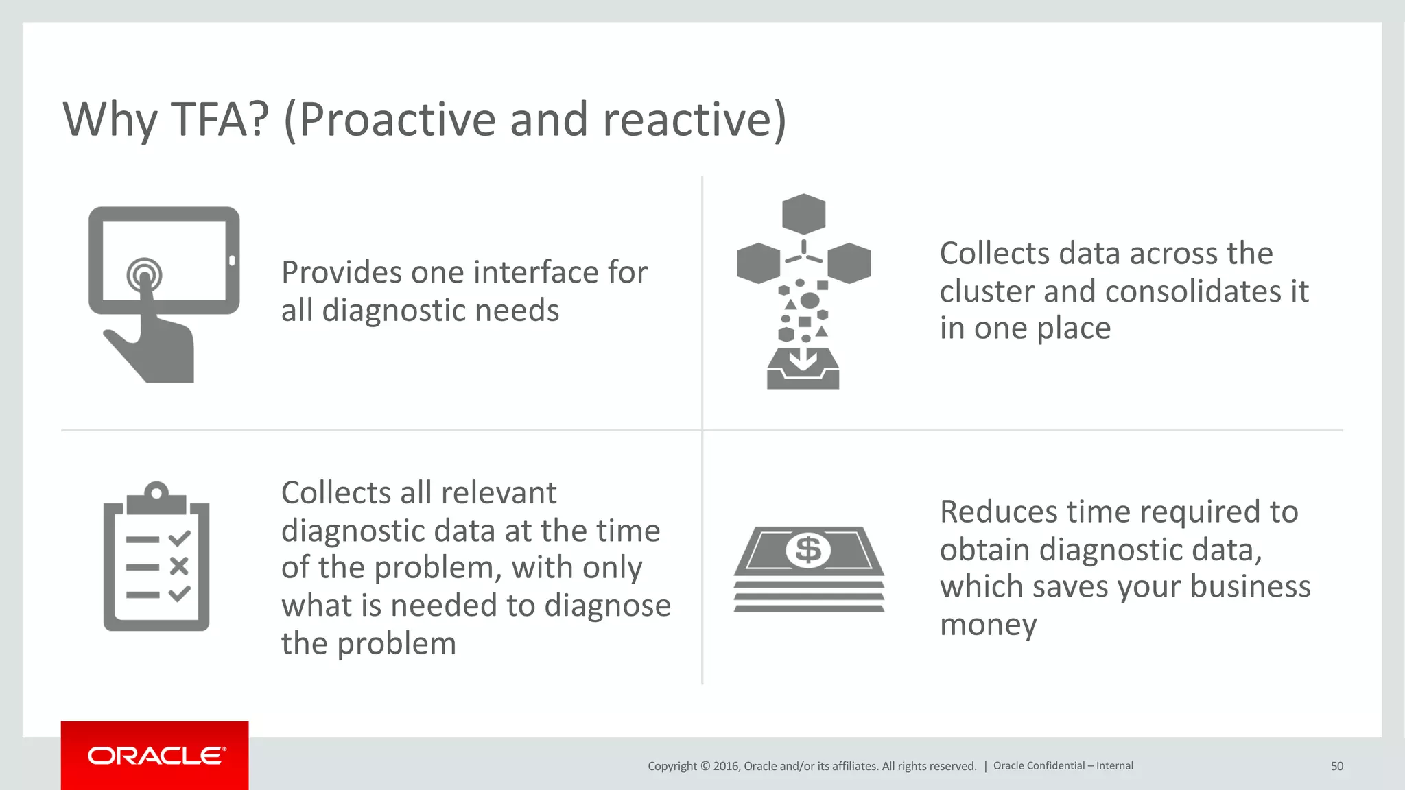 Copyright	©	2016, Oracle	and/or	its	affiliates.	All	rights	reserved.		|
Why	TFA?	(Proactive	and	reactive)
Provides	one	interface	for	
all	diagnostic	needs
Collects	data	across	the	
cluster	and	consolidates	it	
in	one	place
Collects	all	relevant	
diagnostic	data	at	the	time	
of	the	problem,	with	only	
what	is	needed	to	diagnose	
the	problem
Reduces	time	required	to	
obtain	diagnostic	data,	
which	saves	your	business	
money
50Oracle	Confidential	– Internal
 