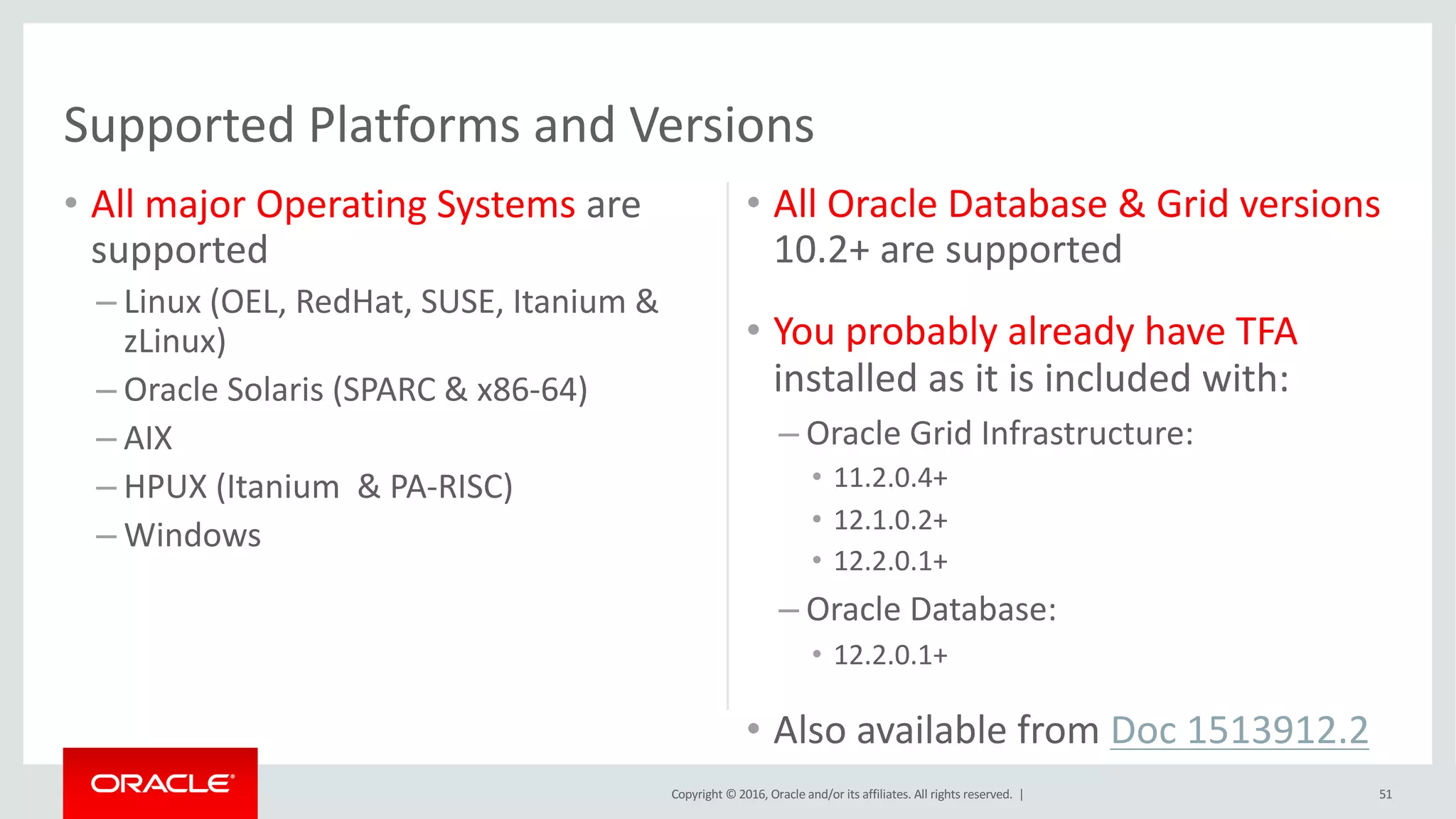 Copyright	©	2016, Oracle	and/or	its	affiliates.	All	rights	reserved.		|
• All	major	Operating	Systems are	
supported
– Linux	(OEL,	RedHat,	SUSE,	Itanium	&	
zLinux)
– Oracle	Solaris	(SPARC	&	x86-64)
– AIX	
– HPUX	(Itanium		&	PA-RISC)
– Windows
• All	Oracle	Database	&	Grid	versions	
10.2+	are	supported
• You	probably	already	have	TFA	
installed	as	it	is	included	with:
– Oracle	Grid	Infrastructure:
• 11.2.0.4+
• 12.1.0.2+
• 12.2.0.1+
– Oracle	Database:
• 12.2.0.1+
• Also	available	from	Doc	1513912.2
51
Supported	Platforms	and	Versions
 