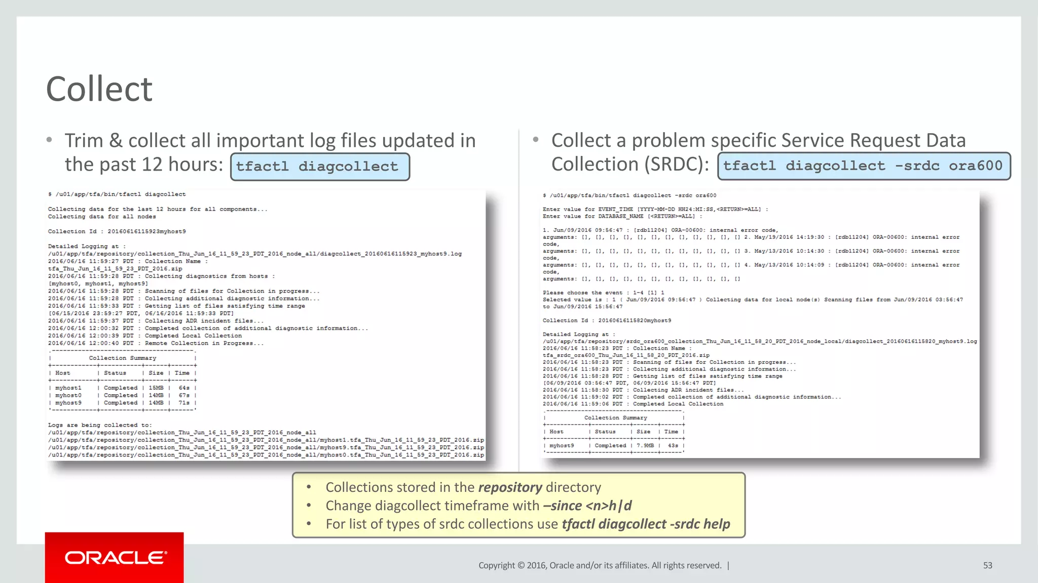 Copyright	©	2016, Oracle	and/or	its	affiliates.	All	rights	reserved.		|
• Trim	&	collect	all	important	log	files	updated	in	
the	past	12	hours:
• Collect	a	problem	specific	Service	Request	Data	
Collection	(SRDC):
53
Collect
tfactl diagcollect
• Collections	stored	in	the	repository directory
• Change	diagcollect	timeframe	with	–since	<n>h|d
• For	list	of	types	of	srdc collections	use	tfactl	diagcollect	-srdc help
tfactl diagcollect -srdc ora600
 