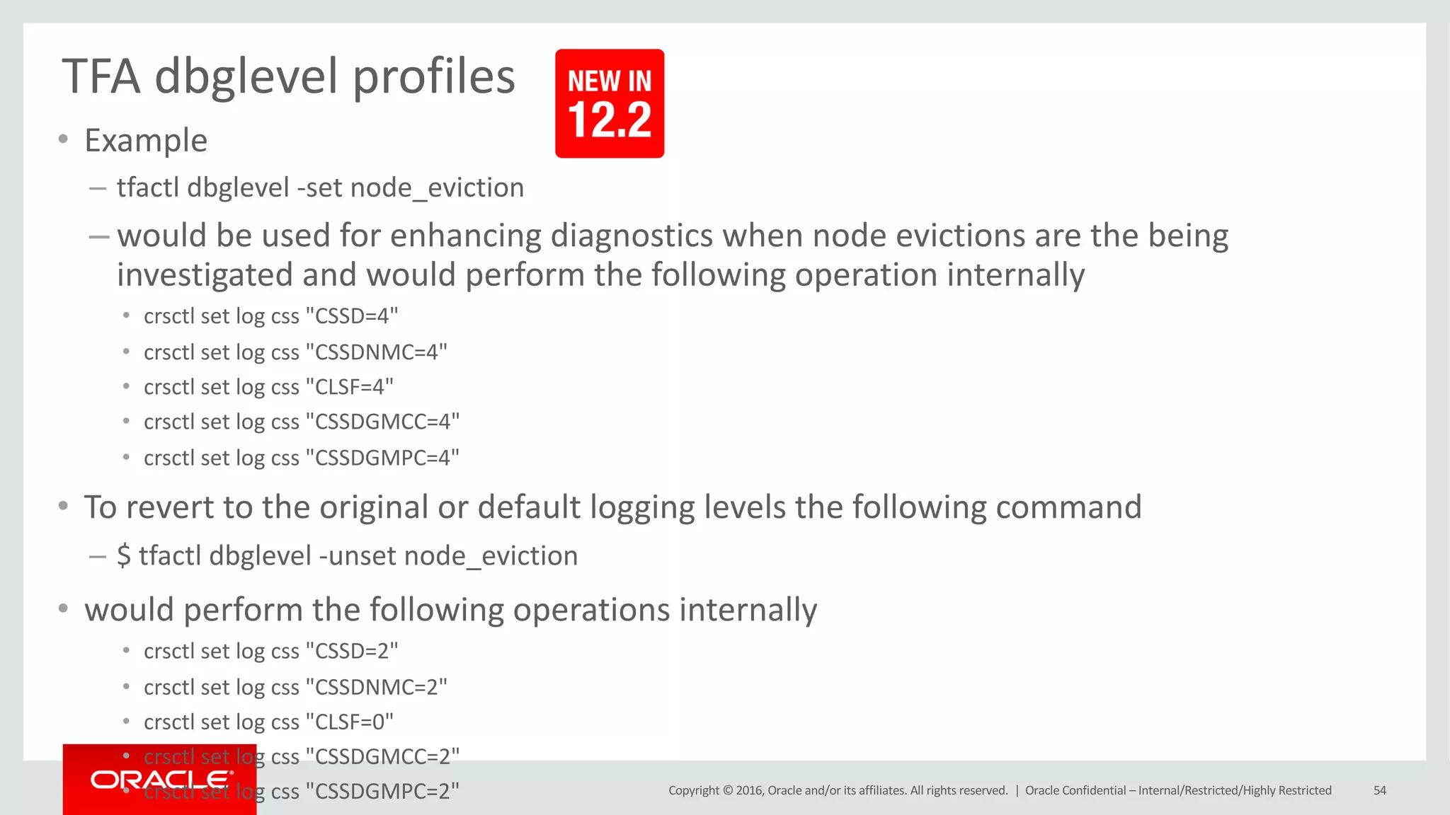 Copyright	©	2016, Oracle	and/or	its	affiliates.	All	rights	reserved.		|
TFA	dbglevel profiles
• Example
– tfactl dbglevel -set	node_eviction
– would	be	used	for	enhancing	diagnostics	when	node evictions are	the	being	
investigated	and	would	perform	the	following	operation	internally
• crsctl set	log	css "CSSD=4"
• crsctl set	log	css "CSSDNMC=4"
• crsctl set	log	css "CLSF=4"
• crsctl set	log	css "CSSDGMCC=4"
• crsctl set	log	css "CSSDGMPC=4"
• To	revert	to	the	original	or	default	logging	levels	the	following	command
– $	tfactl dbglevel -unset	node_eviction
• would	perform	the	following	operations	internally
• crsctl set	log	css "CSSD=2"
• crsctl set	log	css "CSSDNMC=2"
• crsctl set	log	css "CLSF=0"
• crsctl set	log	css "CSSDGMCC=2"
• crsctl set	log	css "CSSDGMPC=2" Oracle	Confidential	– Internal/Restricted/Highly	Restricted 54
 