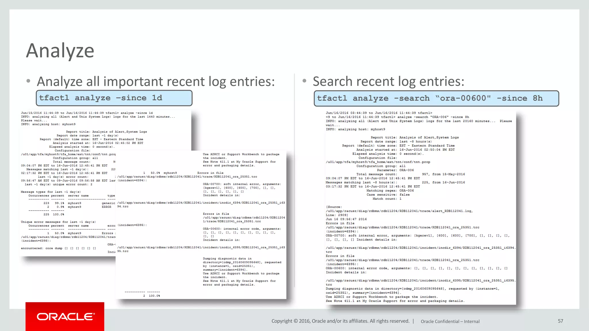 Copyright	©	2016, Oracle	and/or	its	affiliates.	All	rights	reserved.		|
• Analyze	all	important	recent	log	entries: • Search	recent	log	entries:
57
Analyze
tfactl analyze –since 1d tfactl analyze -search “ora-00600" -since 8h
Oracle	Confidential	– Internal
 