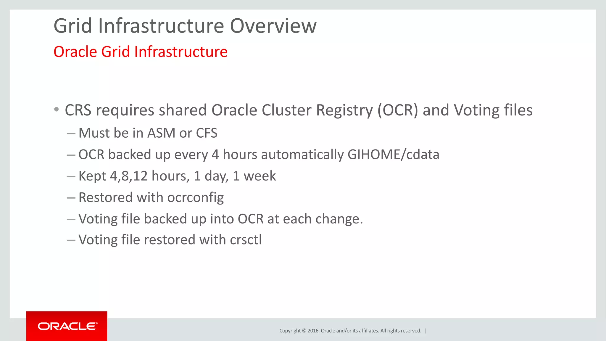 Copyright	©	2016, Oracle	and/or	its	affiliates.	All	rights	reserved.		|
Grid	Infrastructure	Overview
• CRS	requires	shared	Oracle	Cluster	Registry	(OCR)	and	Voting	files
– Must	be	in	ASM	or	CFS	
– OCR	backed	up	every	4	hours	automatically	GIHOME/cdata
– Kept	4,8,12	hours,	1	day,	1	week
– Restored	with	ocrconfig
– Voting	file	backed	up	into	OCR	at	each	change.
– Voting	file	restored	with	crsctl
Oracle	Grid	Infrastructure	
 