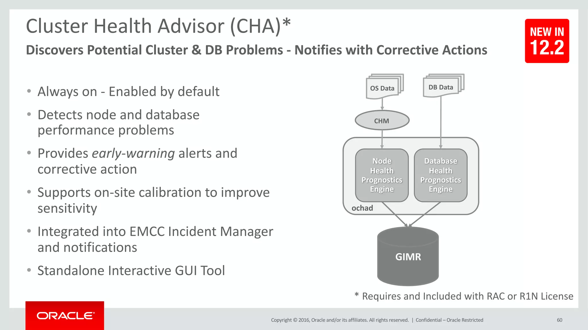 Copyright	©	2016, Oracle	and/or	its	affiliates.	All	rights	reserved.		|
Cluster	Health	Advisor	(CHA)*
Discovers	Potential	Cluster	&	DB	Problems	- Notifies	with	Corrective	Actions
60
OS	Data
GIMR
ochad
• Always	on	- Enabled	by	default
• Detects	node	and	database	
performance	problems
• Provides early-warning	alerts	and	
corrective	action
• Supports on-site	calibration	to	improve	
sensitivity
• Integrated into	EMCC	Incident	Manager	
and	notifications
• Standalone	Interactive	GUI	Tool
DB	Data
CHM
Node
Health
Prognostics
Engine
Database
Health
Prognostics
Engine
*	Requires	and	Included	with	RAC	or	R1N	License
Confidential	– Oracle	Restricted
 