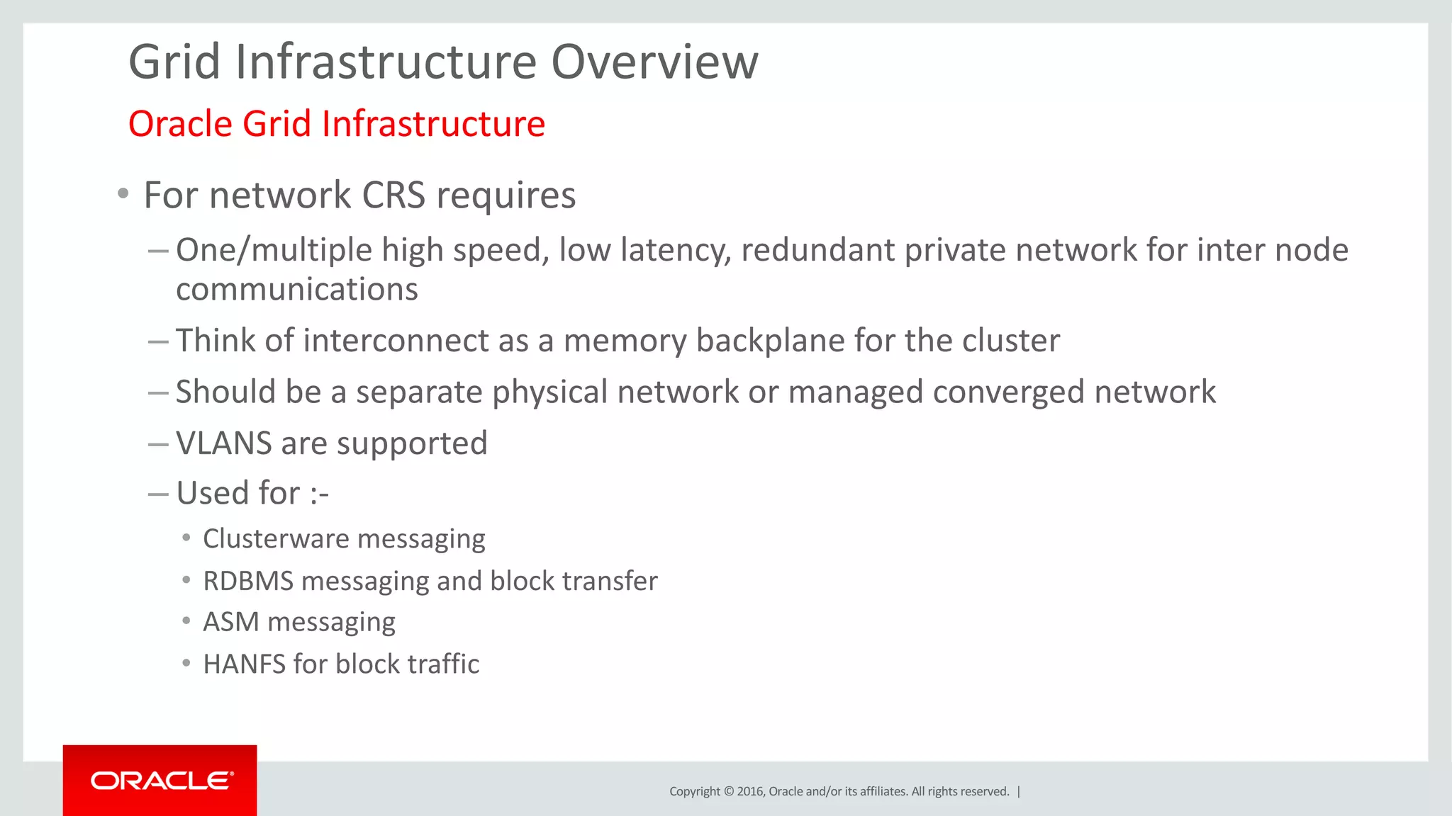 Copyright	©	2016, Oracle	and/or	its	affiliates.	All	rights	reserved.		|
Grid	Infrastructure	Overview
• For	network	CRS	requires	
– One/multiple	high	speed,	low	latency,	redundant	private	network	for	inter	node	
communications	
– Think	of	interconnect	as	a	memory	backplane	for	the	cluster
– Should	be	a	separate	physical	network or	managed	converged	network
– VLANS	are	supported	
– Used	for	:-
• Clusterware	messaging
• RDBMS	messaging	and	block	transfer	
• ASM	messaging
• HANFS	for	block	traffic
Oracle	Grid	Infrastructure	
 