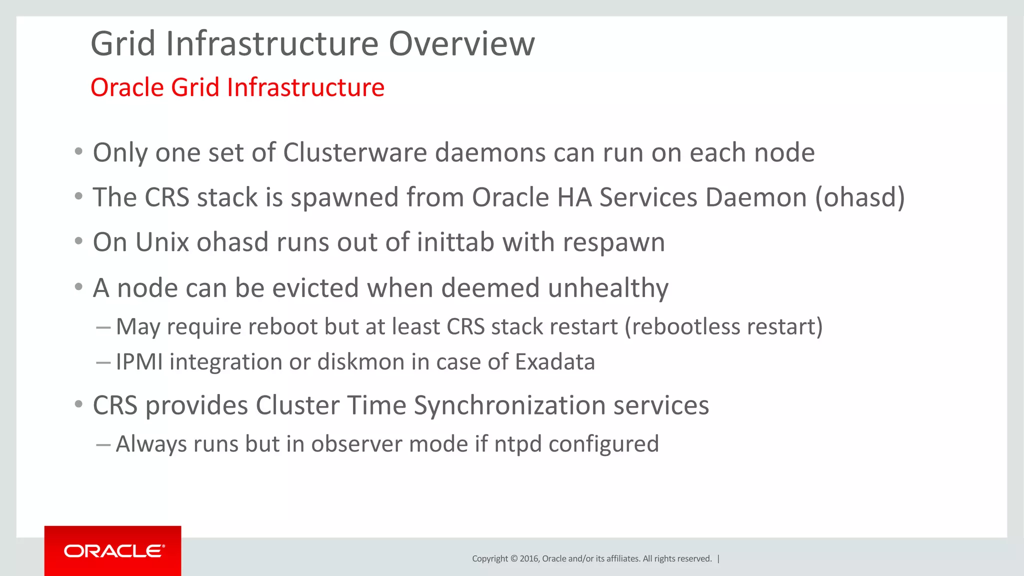 Copyright	©	2016, Oracle	and/or	its	affiliates.	All	rights	reserved.		|
Grid	Infrastructure	Overview
• Only	one	set	of	Clusterware	daemons	can	run	on	each	node
• The	CRS	stack	is	spawned	from	Oracle	HA	Services	Daemon	(ohasd)
• On	Unix	ohasd runs	out	of	inittab with	respawn	
• A	node	can	be	evicted	when	deemed	unhealthy
– May	require	reboot	but	at	least	CRS	stack	restart	(rebootless restart)
– IPMI	integration	or	diskmon in	case	of	Exadata
• CRS	provides	Cluster	Time	Synchronization	services
– Always	runs	but	in	observer	mode	if	ntpd configured
Oracle	Grid	Infrastructure	
 