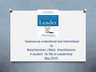 Essence as understood and internalized
by
Balachandran ( Bala) Anantharama
A student for life of Leadership
May,2015
 
