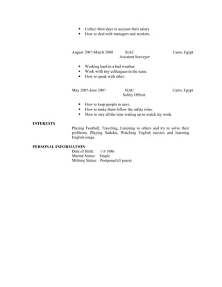  Collect their days to account their salary.
 How to deal with managers and workers.
August 2007-March 2008 SIAC Cairo, Egypt
Assistant Surveyor
 Working hard in a bad weather.
 Work with my colleagues in the team.
 How to speak with other.
May 2007-June 2007 SIAC Cairo, Egypt
Safety Officer
 How to keep people in save.
 How to make them follow the safety roles.
 How to stay all the time waking up to watch my work.
INTERESTS
Playing Football, Traveling, Listening to others and try to solve their
problems, Playing Sudoku, Watching English movies and listening
English songs.
PERSONAL INFORMATION
Date of Birth: 1/1/1986
Marital Status: Single
Military Status: Postponed (3 years)
 