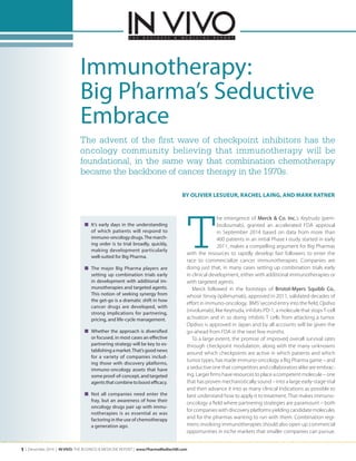 1 | December 2014 | IN VIVO: THE BUSINESS & MEDICINE REPORT | www.PharmaMedtechBI.com
■	 It’s early days in the understanding
of which patients will respond to
immuno-oncology drugs.The march-
ing order is to trial broadly, quickly,
making development particularly
well-suited for Big Pharma.
■	 The major Big Pharma players are
setting up combination trials early
in development with additional im-
munotherapies and targeted agents.
This notion of seeking synergy from
the get-go is a dramatic shift in how
cancer drugs are developed, with
strong implications for partnering,
pricing, and life-cycle management.
■	 Whether the approach is diversified
or focused, in most cases an effective
partnering strategy will be key to es-
tablishing a market.That’s good news
for a variety of companies includ-
ing those with discovery platforms,
immuno-oncology assets that have
some proof-of-concept, and targeted
agentsthatcombinetoboostefficacy.
■	 Not all companies need enter the
fray, but an awareness of how their
oncology drugs pair up with immu-
notherapies is as essential as was
factoring in the use of chemotherapy
a generation ago.
T
he emergence of Merck & Co. Inc.’s Keytruda (pem-
brolizumab), granted an accelerated FDA approval
in September 2014 based on data from more than
400 patients in an initial Phase I study started in early
2011, makes a compelling argument for Big Pharmas
with the resources to rapidly develop fast followers to enter the
race to commercialize cancer immunotherapies. Companies are
doing just that, in many cases setting up combination trials early
in clinical development, either with additional immunotherapies or
with targeted agents.
Merck followed in the footsteps of Bristol-Myers Squibb Co.,
whose Yervoy (ipilimumab), approved in 2011, validated decades of
effort in immuno-oncology. BMS’second entry into the field, Opdivo
(nivolumab), like Keytruda, inhibits PD-1, a molecule that stopsT-cell
activation and in so doing inhibits T cells from attacking a tumor.
Opdivo is approved in Japan and by all accounts will be given the
go-ahead from FDA in the next few months.
To a large extent, the promise of improved overall survival rates
through checkpoint modulation, along with the many unknowns
around which checkpoints are active in which patients and which
tumor types, has made immuno-oncology a Big Pharma game – and
a seductive one that competitors and collaborators alike are embrac-
ing. Larger firms have resources to place a competent molecule – one
that has proven mechanistically sound – into a large early-stage trial
and then advance it into as many clinical indications as possible to
best understand how to apply it to treatment. That makes immuno-
oncology a field where partnering strategies are paramount – both
for companies with discovery platforms yielding candidate molecules
and for the pharmas wanting to run with them. Combination regi-
mens involving immunotherapies should also open up commercial
opportunities in niche markets that smaller companies can pursue.
BY OLIVIER LESUEUR, RACHEL LAING, AND MARK RATNER
The advent of the first wave of checkpoint inhibitors has the
oncology community believing that immunotherapy will be
foundational, in the same way that combination chemotherapy
became the backbone of cancer therapy in the 1970s.
Immunotherapy:
Big Pharma’s Seductive
Embrace
 