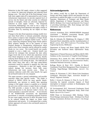 Reduction in dam full supply volume is often suggested
as a means for improving mitigation and reducing flood
damage costs. The other side of the flood damage versus
bulk water supply trade-off is represented by cost of water
infrastructure requirements (to provide required level of
service into the future) and water security (to withstand
periods of drought), which are adversely impacted by
reduction in water supply volume. The Integrated
Assessment Methodology was used to test a range of
scenarios affecting flood operations and supply volume of
Wivenhoe Dam by assessing the net impact on these
factors.
Changes to the dam flood operations strategy modify how
and when flood inflow is released, potentially releasing
flows earlier to improve later mitigation of larger floods
or withholding flows to mitigate smaller events. In most
cases, improving mitigation during larger floods reduces
likely property damage, but at the expense of more
frequent damage to transportation infrastructure which
tends to have lower immunity and be affected by smaller
floods (or vice versa). The overall benefit was usually
marginal or even a slight cost. Greatest benefit was
observed for strategies that increased the dam safety
trigger levels (the level at which dam operations switch
from flood mitigation to dam safety concerns), thereby
reducing flood damage but at increased risk of breaching
the fuse-plugs or even failing the dam. The IAM did not
fully assess these risks and a full dam safety/failure
assessment would be required to quantify the risks and
consequences. Reduction in dam full supply volume
reduces damage but increases future bulk water
infrastructure and water security costs. Minor to
moderate reduction could offer some benefit, but again
the net benefit tends to be very marginal.
This paper presents a general methodology and possible
outcomes rather than specific results. The reader is
referred to DEWS (2014) for more specific details.
Realistically, any decision to modify dam operating
strategy or full supply volume is a gamble as to whether
the next crisis will be a minor or major flood or a drought.
The IAM provides a means to skew the odds of a
successful decision in the decision maker’s favour, but
cannot guarantee a successful outcome. As an outcome
of the WSDOS/IAM assessment, the Queensland
government is currently investigating potential locations
for new water supply reservoirs to allow Wivenhoe levels
to be reduced without the impact on future water
infrastructure and security. It is anticipated that a similar
holistic approach will assist in the cost-benefit analysis of
these options.
Acknowledgements
The authors would like to thank the Department of
Energy and Water Supply (QLD) and Seqwater for their
permission to publish this paper, as well as the support of
Seqwater, Department of Transport and Main Roads
(QLD), Department of Natural Resources and Mines
(QLD), Brisbane City Council and Ipswich City Council
in providing hydrologic, GIS, flood damage and other
information used in the IAM.
References
Aurecon Australasia 2014. WSDOS/NPDOS Integrated
Assessment – WSDOS Assessment Results. QLD
Department of Energy and Water Supply
Dale, K.; Edwards, M.; Middelman, M.; Zoppou, C. 2004
Structural flood vulnerability and the Australianisation of
Black’s curves. Risk 2004 Conference Proceedings, Risk
Engineering Society, Melbourne
Department of Energy and Water Supply (QLD) 2014
Wivenhoe and Somerset Dams Optimisation Study
Report
Department of Natural Resources and Mines (QLD) 2002.
Guidance on the Assessment of Tangible Flood Damages
Greenaway, M.A.; Smith, D.I. 1983. ANUFLOOD Field
Guide. Centre for Resource and Environmental Studies,
Australian National University, Canberra
Kellogg Brown & Root 2011. Goodna & Booval
Catchments Flood Risk Management Plans Estimation of
Flooding Stage-Damage Relationships. Ipswich City
Council
Nathan, R.; Weinmann, E. 2013. Monte Carlo Simulation
Techniques. Discussion Paper, Australian Rainfall &
Runoff, Engineers Australia
Rolfe, J.: Gowen, R.: Kinnear, S.: Flint, N.; Liu, W. 2011.
Assessing the regional economic impacts of flood
interruption to transport corridors in Rockhampton. CQ
University of Australia
O2 Environmental 2012. Rosewood Catchments Flood
Study and Flood Risk Management Study, Draft Final
Report. Ipswich City Council
WRM Water & Environment 2006. Brisbane Valley
Flood Damage minimisation Study – Brisbane City Flood
Damage Assessment. Brisbane City Council - City Design
 