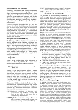 Other flood damage costs and impacts
Residential, non-residential and transport infrastructure
represent the three common damage types for which
generic flood damage costs studies are available. Damage
and impacts were also estimated for infrastructure items
specific to the Brisbane River, including ferry services
(damage to ferry terminals and disruption to service) and
reinstatement of Wivenhoe Dam fuse-plug spillways if
triggered by extreme flood events (based on Seqwater
cost estimates).
Review of damages attributed to the 2011 and 2013
Brisbane River floods identified a range of other damage
costs, including utilities, public assets and infrastructure,
clean-up and rehabilitation. A single flood event does not
realistically provide sufficient data for a full assessment,
so in the absence of other comparable data, these costs
were assumed to have a consistent relationship to one of
the three common costs to allow the costs to be scaled to
events of other magnitude.
Damage assessment methodology
Flood damage, and hence direct costs associated with the
flood, is dependent on the severity of a particular flood
event. Floods are random events and, while they may
satisfy a particular probabilistic distribution, the severity
and occurrence of any particular future flood event or
events cannot be predicted with any certainty. A simple
method for producing a weighted measurement of flood
impact (damage, time of closure of a bridge, etc.) is
average annual impact, which is the integral of the
impact-frequency curve:
 
1
0
PdPPIA (1)
where A is the average annual impact and I(P) is the
impact of a flood of probability P. Average annual
damage can then be converted to a net present cost:
  

Y
i
i
R
A
NPC
1 1
(2)
where R is a cash flow discount rate and Y is a financial
forecast period. Just as the actual flood damage in a given
year may vary significantly from the average, dependent
on the flood (if any) that occurs in that year, so too the
actual net future cost will depend on the timing and
severity of flooding that occurs within the forecast period.
The flood damage cost is therefore referred to as an
average or Expected NPC.
Calculation of ENPC associated with flooding involves a
multi-step process to estimate the damage costs resulting
from the full range of flood events from very likely/minor
damage to very unlikely/maximum damage, culminating
in a probabilistic economic assessment:
STEP 1 Hydrologic assessment to determine flood
characteristics (e.g. discharge, duration, tide
level) at key points in the system for the
complete range of flood events
STEP 2 Hydraulic assessment using the flood
characteristics to calculate flood attributes (e.g.
water level, velocity, duration of inundation)
STEP 3 Flood damage assessment to quantify the damage
and other impacts caused by each flood event
STEP 4 Probabilistic and economic assessments to
calculate the AAD and expected NPC
This procedure is straightforward to implement for a
small or simple system and can be conducted using
design-event type procedures, conducting an independent
hydraulic and damage assessment for each flood event. A
complex dam-influenced system like the Brisbane River
experiences rainfall events with significant variation in
spatial and temporal distribution, creating different
magnitude and timing of multiple inflows upstream and
downstream of the dam that then become interrelated with
dam operations. The procedure for calculating NPC is
then much more complicated.
WSDOS and the Seqwater Dam Operations model were
developed to perform stochastic hydrologic and dam
operations modelling to assess the interrelated nature of
the Brisbane River tributaries and operation of Wivenhoe
and Somerset Dams. To extend this stochastic assessment
through Steps 2 and 3, the ENPC calculation would
involve the hydraulic simulation and damage assessment
of literally thousands of flood events. Although
potentially possible for simple (e.g. one-dimensional)
models, stochastic simulation of large or complicated
hydraulic models is impractical due to the time and
storage space required to process such a large number of
floods. The process can be simplified by assuming that:
 Flood attributes required for calculating damage (e.g.
flood depth or time of inundation) within a defined
area can be directly related to one or two key flood
attributes (e.g. peak discharge and/or peak or
coincident level at a defined point)
 Costs can be directly related to these attributes, and
 The key flood characteristics can be provided directly
from the hydrologic model
These assumptions allow Steps 2 and 3 to be conducted
independently from the stochastic simulation. The
hydraulic and flood damage assessments can thus be
conducted for a range of flood events and used to generate
rating curves linking the flood characteristic to the
resulting damage. Once the flood characteristics for any
given flood event are known from the hydrologic
modelling, flood impact and damage can be determined
directly from the rating curve.
Calculation of damage ratings
In keeping with these assumptions, the Brisbane River
floodplain area was divided into sixteen zones controlled
by regions of hydraulic influence (e.g. downstream, at,
and upstream of each major confluence) and Local
Government Authority (for ease of reporting). Individual
ratings were developed for each of the zones to allow for
different flow conditions occurring within the catchment
for any particular event. Spatially distributed flood
damages (residential buildings, non-residential buildings
and transportation infrastructure) were assessed using an
array-based GIS integrated spatial modelling concept
utilising a combination of Excel based spreadsheet model
input/output and Python based modules. Python is an
open source programming language offering scripting
 