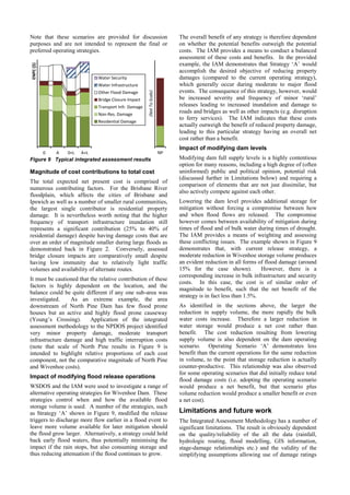 Note that these scenarios are provided for discussion
purposes and are not intended to represent the final or
preferred operating strategies.
Figure 9 Typical integrated assessment results
Magnitude of cost contributions to total cost
The total expected net present cost is comprised of
numerous contributing factors. For the Brisbane River
floodplain, which affects the cities of Brisbane and
Ipswich as well as a number of smaller rural communities,
the largest single contributor is residential property
damage. It is nevertheless worth noting that the higher
frequency of transport infrastructure inundation still
represents a significant contribution (25% to 40% of
residential damage) despite having damage costs that are
over an order of magnitude smaller during large floods as
demonstrated back in Figure 2. Conversely, assessed
bridge closure impacts are comparatively small despite
having low immunity due to relatively light traffic
volumes and availability of alternate routes.
It must be cautioned that the relative contribution of these
factors is highly dependent on the location, and the
balance could be quite different if any one sub-area was
investigated. As an extreme example, the area
downstream of North Pine Dam has few flood prone
houses but an active and highly flood prone causeway
(Young’s Crossing). Application of the integrated
assessment methodology to the NPDOS project identified
very minor property damage, moderate transport
infrastructure damage and high traffic interruption costs
(note that scale of North Pine results in Figure 9 is
intended to highlight relative proportions of each cost
component, not the comparative magnitude of North Pine
and Wivenhoe costs).
Impact of modifying flood release operations
WSDOS and the IAM were used to investigate a range of
alternative operating strategies for Wivenhoe Dam. These
strategies control when and how the available flood
storage volume is used. A number of the strategies, such
as Strategy ‘A’ shown in Figure 9, modified the release
triggers to discharge more flow earlier in a flood event to
leave more volume available for later mitigation should
the flood grow larger. Alternatively, a strategy could hold
back early flood waters, thus potentially minimising the
impact if the rain stops, but also consuming storage and
thus reducing attenuation if the flood continues to grow.
The overall benefit of any strategy is therefore dependent
on whether the potential benefits outweigh the potential
costs. The IAM provides a means to conduct a balanced
assessment of these costs and benefits. In the provided
example, the IAM demonstrates that Strategy ‘A’ would
accomplish the desired objective of reducing property
damages (compared to the current operating strategy),
which generally occur during moderate to major flood
events. The consequence of this strategy, however, would
be increased severity and frequency of minor ‘rural’
releases leading to increased inundation and damage to
roads and bridges as well as other impacts (e.g. disruption
to ferry services). The IAM indicates that these costs
actually outweigh the benefit of reduced property damage,
leading to this particular strategy having an overall net
cost rather than a benefit.
Impact of modifying dam levels
Modifying dam full supply levels is a highly contentious
option for many reasons, including a high degree of (often
uninformed) public and political opinion, potential risk
(discussed further in Limitations below) and requiring a
comparison of elements that are not just dissimilar, but
also actively compete against each other.
Lowering the dam level provides additional storage for
mitigation without forcing a compromise between how
and when flood flows are released. The compromise
however comes between availability of mitigation during
times of flood and of bulk water during times of drought.
The IAM provides a means of weighting and assessing
these conflicting issues. The example shown in Figure 9
demonstrates that, with current release strategy, a
moderate reduction in Wivenhoe storage volume produces
an evident reduction in all forms of flood damage (around
15% for the case shown). However, there is a
corresponding increase in bulk infrastructure and security
costs. In this case, the cost is of similar order of
magnitude to benefit, such that the net benefit of the
strategy is in fact less than 1.5%.
As identified in the sections above, the larger the
reduction in supply volume, the more rapidly the bulk
water costs increase. Therefore a larger reduction in
water storage would produce a net cost rather than
benefit. The cost reduction resulting from lowering
supply volume is also dependent on the dam operating
scenario. Operating Scenario ‘A’ demonstrates less
benefit than the current operations for the same reduction
in volume, to the point that storage reduction is actually
counter-productive. This relationship was also observed
for some operating scenarios that did initially reduce total
flood damage costs (i.e. adopting the operating scenario
would produce a net benefit, but that scenario plus
volume reduction would produce a smaller benefit or even
a net cost).
Limitations and future work
The Integrated Assessment Methodology has a number of
significant limitations. The result is obviously dependent
on the quality/reliability of the all the data (rainfall,
hydrologic routing, flood modelling, GIS information,
stage-damage relationships etc.) and the validity of the
simplifying assumptions allowing use of damage ratings
0 A 0+L A+L
ENPC($)
Water Security
Water Infrastructure
Other Flood Damage
Bridge Closure Impact
Transport Infr. Damage
Non-Res. Damage
Residential Damage
NP(NotToScale)
 