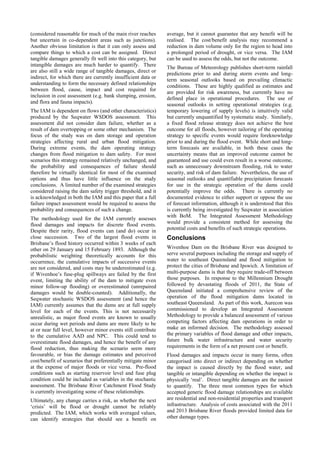 (considered reasonable for much of the main river reaches
but uncertain in co-dependent areas such as junctions).
Another obvious limitation is that it can only assess and
compare things to which a cost can be assigned. Direct
tangible damages generally fit well into this category, but
intangible damages are much harder to quantify. There
are also still a wide range of tangible damages, direct or
indirect, for which there are currently insufficient data or
understanding to form the necessary defined relationships
between flood, cause, impact and cost required for
inclusion in cost assessment (e.g. bank slumping, erosion,
and flora and fauna impacts).
The IAM is dependent on flows (and other characteristics)
produced by the Seqwater WSDOS assessment. This
assessment did not consider dam failure, whether as a
result of dam overtopping or some other mechanism. The
focus of the study was on dam storage and operation
strategies affecting rural and urban flood mitigation.
During extreme events, the dam operating strategy
changes from flood mitigation to dam safety. For most
scenarios this strategy remained relatively unchanged, and
the probability and consequences of failure should
therefore be virtually identical for most of the examined
options and thus have little influence on the study
conclusions. A limited number of the examined strategies
considered raising the dam safety trigger threshold, and it
is acknowledged in both the IAM and this paper that a full
failure impact assessment would be required to assess the
probability and consequences of such a change.
The methodology used for the IAM currently assesses
flood damages and impacts for discrete flood events.
Despite their rarity, flood events can (and do) occur in
close succession. Two of the largest flood events in
Brisbane’s flood history occurred within 3 weeks of each
other on 29 January and 15 February 1893. Although the
probabilistic weighting theoretically accounts for this
occurrence, the cumulative impacts of successive events
are not considered, and costs may be underestimated (e.g.
if Wivenhoe’s fuse-plug spillways are failed by the first
event, limiting the ability of the dam to mitigate even
minor follow-up flooding) or overestimated (unrepaired
damages would be double-counted). Additionally, the
Seqwater stochastic WSDOS assessment (and hence the
IAM) currently assumes that the dams are at full supply
level for each of the events. This is not necessarily
unrealistic, as major flood events are known to usually
occur during wet periods and dams are more likely to be
at or near full level, however minor events still contribute
to the cumulative AAD and NPC. This could tend to
overestimate flood damages, and hence the benefit of any
flood reduction, thus making the scenario seem more
favourable, or bias the damage estimates and perceived
cost/benefit of scenarios that preferentially mitigate minor
at the expense of major floods or vice versa. Pre-flood
conditions such as starting reservoir level and fuse plug
condition could be included as variables in the stochastic
assessment. The Brisbane River Catchment Flood Study
is currently investigating some of these relationships.
Ultimately, any change carries a risk, as whether the next
‘crisis’ will be flood or drought cannot be reliably
predicted. The IAM, which works with averaged values,
can identify strategies that should see a benefit on
average, but it cannot guarantee that any benefit will be
realised. The cost/benefit analysis may recommend a
reduction in dam volume only for the region to head into
a prolonged period of drought, or vice versa. The IAM
can be used to assess the odds, but not the outcome.
The Bureau of Meteorology publishes short-term rainfall
predictions prior to and during storm events and long-
term seasonal outlooks based on prevailing climactic
conditions. These are highly qualified as estimates and
are provided for risk awareness, but currently have no
defined place in operational procedures. The use of
seasonal outlooks in setting operational strategies (e.g.
temporary lowering of supply levels) is intuitively valid
but currently unquantified by systematic study. Similarly,
a fixed flood release strategy does not achieve the best
outcome for all floods, however tailoring of the operating
strategy to specific events would require foreknowledge
prior to and during the flood event. While short and long-
term forecasts are available, in both these cases the
uncertainty means that an improved outcome cannot be
guaranteed and use could even result in a worse outcome,
such as unnecessary downstream flooding, risk to water
security, and risk of dam failure. Nevertheless, the use of
seasonal outlooks and quantifiable precipitation forecasts
for use in the strategic operation of the dams could
potentially improve the odds. There is currently no
documented evidence to either support or oppose the use
of forecast information, although it is understood that this
is currently being investigated by Seqwater in association
with BoM. The Integrated Assessment Methodology
would provide a consistent method for assessing the
potential costs and benefits of such strategic operations.
Conclusions
Wivenhoe Dam on the Brisbane River was designed to
serve several purposes including the storage and supply of
water to southeast Queensland and flood mitigation to
protect the cities of Brisbane and Ipswich. A limitation of
multi-purpose dams is that they require trade-off between
those purposes. In response to the Millennium Drought
followed by devastating floods of 2011, the State of
Queensland initiated a comprehensive review of the
operation of the flood mitigation dams located in
southeast Queensland. As part of this work, Aurecon was
commissioned to develop an Integrated Assessment
Methodology to provide a balanced assessment of various
competing factors affecting dam operations in order to
make an informed decision. The methodology assessed
the primary variables of flood damage and other impacts,
future bulk water infrastructure and water security
requirements in the form of a net present cost or benefit.
Flood damages and impacts occur in many forms, often
categorised into direct or indirect depending on whether
the impact is caused directly by the flood water, and
tangible or intangible depending on whether the impact is
physically ‘real’. Direct tangible damages are the easiest
to quantify. The three most common types for which
accepted generic flood damage relationships are available
are residential and non-residential properties and transport
infrastructure. Analysis of costs associated with the 2011
and 2013 Brisbane River floods provided limited data for
other damage types.
 