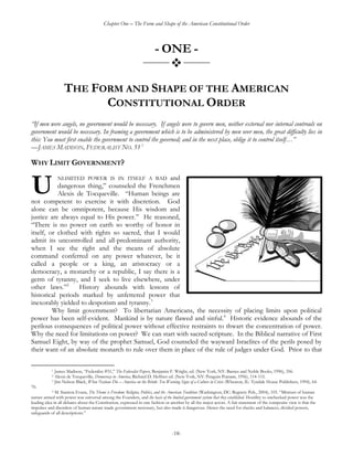 Chapter One – The Form and Shape of the American Constitutional Order
-18-
- ONE -
_______
_______
THE FORM AND SHAPE OF THE AMERICAN
CONSTITUTIONAL ORDER
―If men were angels, no government would be necessary. If angels were to govern men, neither external nor internal controuls on
government would be necessary. In framing a government which is to be administered by men over men, the great difficulty lies in
this: You must first enable the government to control the governed; and in the next place, oblige it to control itself…‖
—JAMES MADISON, FEDERALIST NO. 51 1
WHY LIMIT GOVERNMENT?
NLIMITED POWER IS IN ITSELF A BAD and
dangerous thing,‖ counseled the Frenchmen
Alexis de Tocqueville. ―Human beings are
not competent to exercise it with discretion. God
alone can be omnipotent, because His wisdom and
justice are always equal to His power.‖ He reasoned,
―There is no power on earth so worthy of honor in
itself, or clothed with rights so sacred, that I would
admit its uncontrolled and all-predominant authority,
when I see the right and the means of absolute
command conferred on any power whatever, be it
called a people or a king, an aristocracy or a
democracy, a monarchy or a republic, I say there is a
germ of tyranny, and I seek to live elsewhere, under
other laws.‖2
History abounds with lessons of
historical periods marked by unfettered power that
inexorably yielded to despotism and tyranny.3
Why limit government? To libertarian Americans, the necessity of placing limits upon political
power has been self-evident. Mankind is by nature flawed and sinful.4
Historic evidence abounds of the
perilous consequences of political power without effective restraints to thwart the concentration of power.
Why the need for limitations on power? We can start with sacred scripture. In the Biblical narrative of First
Samuel Eight, by way of the prophet Samuel, God counseled the wayward Israelites of the perils posed by
their want of an absolute monarch to rule over them in place of the rule of judges under God. Prior to that
1 James Madison, ―Federalist #51,‖ The Federalist Papers, Benjamin F. Wright, ed. (New York, NY: Barnes and Noble Books, 1996), 356.
2 Alexis de Tocqueville, Democracy in America, Richard D. Heffner ed. (New York, NY: Penguin Putnam, 1956), 114-115.
3 Jim Nelson Black, When Nations Die – America on the Brink: Ten Warning Signs of a Culture in Crisis (Wheaton, IL: Tyndale House Publishers, 1994), 64-
70.
4 M. Stanton Evans, The Theme is Freedom: Religion, Politics, and the American Tradition (Washington, DC: Regnery Pub., 2004), 103. ―Mistrust of human
nature armed with power was universal among the Founders, and the basis of the limited government system that they established. Hostility to unchecked power was the
leading idea in all debates about the Constitution, expressed in one fashion or another by all the major actors. A fair statement of the composite view is that the
impulses and disorders of human nature made government necessary, but also made it dangerous. Hence the need for checks and balances, divided powers,
safeguards of all descriptions.‖
U
 
