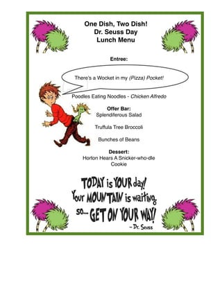  
Entree:
There’s a Wocket in my (Pizza) Pocket!
Poodles Eating Noodles - Chicken Alfredo
Offer Bar:
Splendiferous Salad
Truffula Tree Broccoli
Bunches of Beans
Dessert: 
Horton Hears A Snicker-who-dle
Cookie
One Dish, Two Dish!
Dr. Seuss Day
Lunch Menu
 