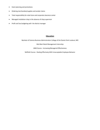 • Event planning and promotions
• Ordering merchandise/supplies and vendor claims
• Total responsibility for retail store and corporate clearance center
• Managed installation shop in the absence of shop supervisor
• Profit and loss budgeting with the district manager
Education
Bachelor of Science-Business Administration College of the Ozarks Point Lookout, MO
Wal-Mart Retail Management Internship
AMA Course - Increasing Managerial Effectiveness
SkillPath Course - Dealing Effectively With Unacceptable Employee Behavior
 