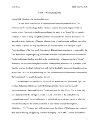 Keith Rakes POSC 452/Final Draft
1
Smith v. Washington (2013)
Justice RAKES delivers the opinion of the court:
The case that is brought to us is very unique and interesting to say the least. The
petitioner is a19 year old college student who has a terminal illness and diagnosed with six
months to live. One month before his assumed death, he wants to be “frozen” by a cryogenics
company, in hopes of being brought back to life when a cure for his illness is discovered. The
respondent, states that the act of freezing a human being is legally murder, and has a compelling
state interest to protect not only the petitioner, but also the citizens of Washington (Equal
Protection Clause of the Fourteenth Amendment). The petitioner states that he is protected by the
First Amendment’s right to privacy, and the Due Process Clause of the Fourteenth Amendment.
The facts of the case has lead us to look at the constitutionality of a person’s right to “freeze”
themselves, an addition to the right to die cases that have been presented to us in previous years.
Yet, this case has absolutely nothing to do with right to die, but for a person to freeze themselves
before death can occur, is it protected by the First amendment and the Fourteenth Amendment of
the Constitution? The court believes that it is not.
According to American history, all, naturalized Americans have fundamental rights, and
liberties, that cannot be infringed by the federal government. This is also true in state
governments as they have modeled there Constitution’s on the federal level. Yet, at times, they
have made laws that did infringe on society (i.e. Jim Crow laws of the south), but were
eventually overturned. Yet, the right to die, or assisted-suicide as it is also known, is relatively
new in our society and this court has ruled on, at least on one case see Washington v.
Glucksberg, 1997. Yet, those were different times, and the citizens of Washington have changed
their way of thinking, on approving a Death with Dignity Law in 2008. This law allowed those
 