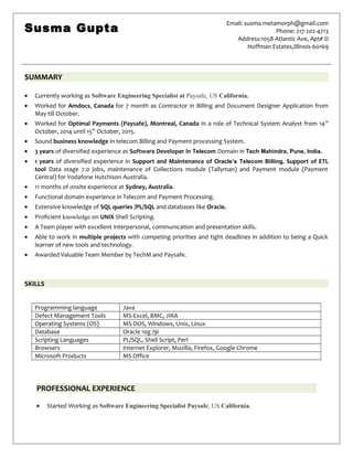 SUMMARY
• Currently working as Software Engineering Specialist at Paysafe, US California.
• Worked for Amdocs, Canada for 7 month as Contractor in Billing and Document Designer Application from
May till October.
• Worked for Optimal Payments (Paysafe), Montreal, Canada in a role of Technical System Analyst from 14th
October, 2014 until 15th
October, 2015.
• Sound business knowledge in telecom Billing and Payment processing System.
• 3 years of diversified experience as Software Developer in Telecom Domain in Tech Mahindra, Pune, India.
• 1 years of diversified experience in Support and Maintenance of Oracle’s Telecom Billing, Support of ETL
tool Data stage 7.0 jobs, maintenance of Collections module (Tallyman) and Payment module (Payment
Central) for Vodafone Hutchison Australia.
• 11 months of onsite experience at Sydney, Australia.
• Functional domain experience in Telecom and Payment Processing.
• Extensive knowledge of SQL queries /PL/SQL and databases like Oracle.
• Proficient knowledge on UNIX Shell Scripting.
• A Team player with excellent interpersonal, communication and presentation skills.
• Able to work in multiple projects with competing priorities and tight deadlines in addition to being a Quick
learner of new tools and technology.
• Awarded Valuable Team Member by TechM and Paysafe.
SKILLS
Programming language Java
Defect Management Tools MS-Excel, BMC, JIRA
Operating Systems (OS) MS-DOS, Windows, Unix, Linux
Database Oracle 10g /9i
Scripting Languages PL/SQL, Shell Script, Perl
Browsers Internet Explorer, Mozilla, Firefox, Google Chrome
Microsoft Products MS Office
PROFESSIONAL EXPERIENCE
• Started Working as Software Engineering Specialist Paysafe, US California.
Susma Gupta
Email: susma.metamorph@gmail.com
Phone: 217-202-4713
Address:1058 Atlantic Ave, Apt# D
Hoffman Estates,Illinois-60169
 