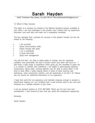 Sarah Hayden
,10432 Timberlane Way Santee CA 92071 ( ) -619 987 2556 .sarahh9222@gmail com
,To Whom It May Concern
This letter is to express my interest in the Medical Assistant position available at
. ,your office I am very interested in this position and I believe that my experience
, .education and work ethic will make me a competitive candidate
,The key strengths that I possess for success in this position include but are not
, :limited to the following
• I am punctual
• Great communication skills
• Follow through with tasks
• -I am a self starter
• A great teammate
• Good time management
, ,You will find that I am able to adapt easily to change and am organized
, ; .confident and personable the type of person whom your team will count on I
also have a wide range of experience which gives you the versatility to place me
. ,in a number of contexts with confidence I am skilled in administering injections
, , ,venipuncture taking vitals rooming patients and am able to assist either in the
. ,front or back office I enjoy helping others in times of need learning new
, , .techniques value constructive criticism and am passionate in all that I do Please
.see my resume for additional information on my experience
I hope that you'll find my experience and interests intriguing enough to warrant a
- - ,face to face meeting as I am confident that I could provide value to you and your
.company as a valuable member of your team
( ) - .I can be reached anytime at 619 987 2556 Thank you for your time and
. .consideration I look forward to hear from you about this employment opportunity
,Sincerely
Sarah Hayden
 