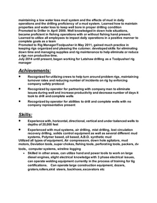 maintaining a low water loss mud system and the effects of mud in daily
operations and the drilling proficiency of a mud system. Learned how to maintain
properties and water loss to keep well bore in proper drilling condition
Promoted to Driller in April 2009. Well knowledged in down hole situations,
became proficient in fishing operations with or without fishing hand present.
Learned to utilize all employees to impact daily operations in a positive manner to
complete goals as a team
Promoted to Rig Manager/Toolpusher in May 2011, gained much practice in
keeping rigs organized and pleasing the cutomer. developed skills for eliminating
down time and managing supplies and rig maintenance to help eliminate or reduce
a rigs non productive time.
July 2014 until present, began working for Latshaw drilling as a Toolpusher/ rig
manager
Achievements:
 Recognized for utilizing crews to help turn around problem rigs, maintaining
turnover rates and reducing number of incidents on rig by enforcing
company safety protocol
 Recognized by operator for partnering with company man to eliminate
issues during well and increase productivity and decrease number of days it
took to drill and complete wells
 Recognized by operator for abilities to drill and complete wells with no
company representative present
Skills:
 Experience with, horizontal, directional, vertical and under balanced wells to
depths of 20,000 feet
 Experienced with mud systems, air drilling, mist drilling, lost circulation
recovery drilling, solids control equipment as well as several different mud
systems, Polymer based, oil based, A.B.O. synthetic mud
Utilized all types of equipment, Air compressors, down hole agitators, mud
motors, Deviation tools, super chokes, fishing tools, perforating tools, packers, dv
tools, computer systems, wireline logging
 Skilled in other areas, can utilize hand and power tools to work on large
diesel engines, slight electrical knowledge with 3 phase electrical issues,
can operate welding equipment currently in the process of training for 6g
certifications. Can operate large construction equipment, dozers,
graters,rollers,skid steers, backhoes, excavators etc
 