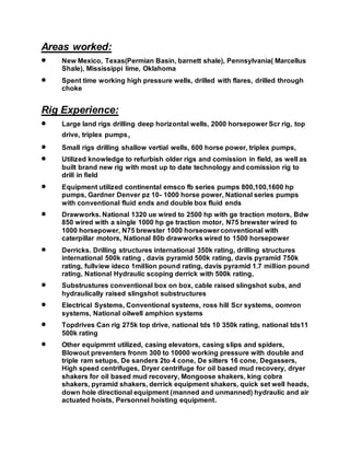 Areas worked:
 New Mexico, Texas(Permian Basin, barnett shale), Pennsylvania( Marcellus
Shale), Mississippi lime, Oklahoma
 Spent time working high pressure wells, drilled with flares, drilled through
choke
Rig Experience:
 Large land rigs drilling deep horizontal wells, 2000 horsepower Scr rig, top
drive, triplex pumps,
 Small rigs drilling shallow vertial wells, 600 horse power, triplex pumps,
 Utilized knowledge to refurbish older rigs and comission in field, as well as
built brand new rig with most up to date technology and comission rig to
drill in field
 Equipment utilized continental emsco fb series pumps 800,100,1600 hp
pumps, Gardner Denver pz 10- 1000 horse power, National series pumps
with conventional fluid ends and double box fluid ends
 Drawworks. National 1320 ue wired to 2500 hp with ge traction motors, Bdw
850 wired with a single 1000 hp ge traction motor, N75 brewster wired to
1000 horsepower, N75 brewster 1000 horseower conventional with
caterpillar motors, National 80b drawworks wired to 1500 horsepower
 Derricks. Drilling structures international 350k rating, drilling structures
international 500k rating , davis pyramid 500k rating, davis pyramid 750k
rating, fullview ideco 1million pound rating, davis pyramid 1.7 million pound
rating, National Hydraulic scoping derrick with 500k rating,
 Substrustures conventional box on box, cable raised slingshot subs, and
hydraulically raised slingshot substructures
 Electrical Systems, Conventional systems, ross hill Scr systems, oomron
systems, National oilwell amphion systems
 Topdrives Can rig 275k top drive, national tds 10 350k rating, national tds11
500k rating
 Other equipmrnt utilized, casing elevators, casing slips and spiders,
Blowout preventers fronm 300 to 10000 working pressure with double and
triple ram setups, De sanders 2to 4 cone, De silters 16 cone, Degassers,
High speed centrifuges, Dryer centrifuge for oil based mud recovery, dryer
shakers for oil based mud recovery, Mongoose shakers, king cobra
shakers, pyramid shakers, derrick equipment shakers, quick set well heads,
down hole directional equipment (manned and unmanned) hydraulic and air
actuated hoists, Personnel hoisting equipment.
 