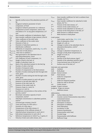 Nomenclatures
AP Speciﬁc surface area of the adsorbent particle, m2
/
kg
b Langmuir isotherm parameter of each
component, m3
/mol
bref Langmuir isotherm parameter at a reference
temperature of each component, used in the
calculation of ‘b’ at any given temperature, m3
/
mol
Cpads Heat transfer coefﬁcient of adsorbents, J/kg K
Cpg Heat transfer coefﬁcient of gas mixture, J/mol K
Cin
v Valve coefﬁcient of the inlet valve
Cout
v Valve coefﬁcient of the outlet valve
db Diameter of bed, m
dp Diameter of adsorbent particle, m
D Distribution coefﬁcient
D Diffusivity of component, used in Eq. (34), m2
/s
Hamb bulk Heat loss to bulk phase, J
Hamb Loss Heat loss to ambient, J
Hgen Heat generated in the adsorbent due to
adsorption/desorption, J/mol
kLDF
LDF coefﬁcient of each component, 1/s
Lfeed Height of feed in the bed, m
L Height of adsorbent layer, m
mads Mass of the adsorbent present in the bed, kg
m Number of cells in the bed
M Number of temporal nodes
n Number of components in the feed mixture
Nin
Number of moles entering the bed through inlet
valve, gmol
Nout
Number of moles exiting the bed through outlet
valve, gmol
N Number of moles present in each cell, gmol
P*
Pressure in the bed after IBPE, Pa
Pin
Pressure of the inlet tank, Pa
Pout
Pressure of the outlet tank, Pa
Ptank
Pressure of gas in a tank, Pa
P Pressure in a cell, Pa
q*
Equilibrium concentration at the surface of the
particle, mol/m3
qs
Monolayer saturation capacity of each
component, mol/m3
q Adsorbate concentration in adsorbent particle,
mol/m3
R Universal gas constant, J/mol K
tcycle
Total cycle time of a PSA cycle, s
tstep
Duration of a PSA step, s
Tin
Temperature of the inlet stream, K
Tr
Temperature of the rafﬁnate stream, K
Tads Adsorbed phase temperature in each cell, K
Tbulk Bulk phase temperature in each cell, K
Tref Reference temperature at which ‘bref’ is given, K
u Velocity of inlet and outlet stream, m/s
Uamb Heat transfer coefﬁcient for bed to ambient heat
transfer, J/m2
K s
Ubulk Heat transfer coefﬁcient for adsorbed to bulk
phase, J/m2
K s
Vin
Volume of the inlet stream, m3
Vout
Volume of the outlet stream, m3
Vads Volume of the adsorbent in the bed, m3
Vbulk Volume of the bulk phase in the bed, m3
yr
Mole fraction in rafﬁnate stream
y Mole fraction in bulk phase
Greek symbol
g Cycle index, used in Eqs. (33a)e(33d)
DH Heat of adsorption, J/mol
DL Height of L-cell, m
Dq Change in moles in the adsorbent due to
adsorption/desorption, mol/m3
Dt Step time, s
DTads Change in adsorbent temperature, K
DTbulk Change in bulk phase temperature, K
DZ Height of Z-cell, m
ε Bed porosity
rmix Density of the ﬂuid mixture, kg/m3
rp Density of the adsorbent particle, kg/m3
f Cross-sectional area of the bed, m2
J Surface area of the bed, m2
Subscripts and superscripts
amb Ambient
bulk Bulk phase
extract Extract stream
feed Feed stream
i Index for component
in Inlet stream
j Index for temporal position
k Index for cells in the bed
out Outlet stream
purgein Purge in stream
purgeout Purge out stream
r Rafﬁnate stream
Abbreviations
CMS Carbon Molecular Sieve
CP Counter-current Pressurization step with a
customized stream
CSS Cyclic Steady State
DE Desorption to Extract
DR Desorption to Rafﬁnate
FA Feed Adsorption
ID Incubation or Idle
PE Pressure Equalization
PF Pressurization with Feed
PP Provide Purge
PR Pressurization with Rafﬁnate
RP Rafﬁnate Purge
i n t e r n a t i o n a l j o u r n a l o f h y d r o g e n e n e r g y x x x ( 2 0 1 6 ) 1 e1 82
Please cite this article in press as: Shukla A, et al., Non-isothermal Multi-cell Model for pressure swing adsorption process, International
Journal of Hydrogen Energy (2016), http://dx.doi.org/10.1016/j.ijhydene.2016.11.200
 