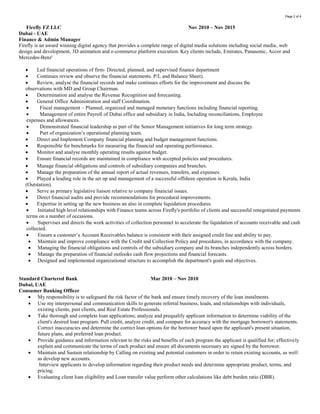 Page 2 of 3
 Managing the financial obligations and controls of the subsidiary company and its branches independently across borders.
 Manage the preparation of financial outlooks cash flow projections and financial forecasts.
 Designed and implemented organizational structure to accomplish the department's goals and objectives.
Standard Chartered Bank Mar 2010 – Nov 2010
Dubai, UAE
Consumer Banking Officer
 My responsibility is to safeguard the risk factor of the bank and ensure timely recovery of the loan instalments.
 Use my interpersonal and communication skills to generate referral business, leads, and relationships with individuals, existing
clients, past clients, and Real Estate Professionals.
 Take thorough and complete loan applications; analyze and prequalify applicant information to determine viability of the client's
desired loan program. Pull credit, analyze credit, and compare for accuracy with the mortgage borrower's statements. Correct
inaccuracies and determine the correct loan options for the borrower based upon the applicant's present situation, future plans,
and preferred loan product.
 Provide guidance and information relevant to the risks and benefits of each program the applicant is qualified for; effectively
explain and communicate the terms of each product and ensure all documents necessary are signed by the borrower.
 Maintain and Sustain relationship by Calling on existing and potential customers in order to retain existing accounts, as well as
develop new accounts.
Interview applicants to develop information regarding their product needs and determine appropriate product, terms, and
pricing.
 Evaluating client loan eligibility and Loan transfer value perform other calculations like debt burden ratio (DBR).
TSS (Total Security Services Limited) April 2006 – March 2010
England - UK
Assistant Financial Controller
 Worked Assistant Financial controller in one of the Leading Security Company in the UK, with an annual turnover of more than
GBP 70m.
 Responsibilities include reporting and analytics to the department Management.
 Responsible for management of ongoing financial cycle, budgeting cost controlling, management accounts.
 Manage the finance of branch offices in Bristol and Birmingham.
 Management of payroll of 2000 employees, Including Collation, Reconciliation, recording and expedite all employee expenses.
 Management of PAYE, Tax sales, purchase and general ledger reconciliations and undertake annual audit procedures.
 Involved in Production of accounts, audit procedures budgeting, forecasting and financial analysis.
 Management of the ledger department, and all other accounting related activities.
 Establish and review chart of account in the system use as to correct classification.
 Advise management about an issue of controlling expense, increasing income.
 Ensure that internal control to safeguard asset of the company is effective.
 Preparing annual reports to regulators for licenses and compliance.
 Credit Risk Management of Tesco’s, Boots and Waitrose in head office at London.
 Manage the account opening process by implementing a qualitative process to enable the credit vetting, detailed analysis of
customers financials statement, assess affiliated country risk, industry risk & exchange risk, review KYC and customer credit risk
score card model to extend credit facility and set up appropriate credit limit.
 Monitor & audit all debtor accounts books to ensure timely collection of receivables, reconciliation and allocation of payment and
resolution of old/disputed items.
 Periodically review and ensure compliance of the Corporate Credit Policy through regular debtor review in order to ensure that all
credit dues are fully received within the credit period and any loss due to bad debts are adequately controlled.
 Preparing periodic Forecasted Cash Budgets based on Business turnover, payment / credit terms, average DSO, and working
capital requirement.
 Preparing Write Off cases for irrecoverable debts getting approved.
 Conduct monthly debt review meetings with FC, FD & MD to share credit management update on critical clients where business
is exposed due payment delays, long outstanding’s, pending disputes, credit limits, collateral levels and any other issue which is
directly or indirectly become potential risk for business.
 