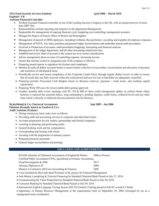 Page 3 of 3
Hyderbhimji & Co. Chartered Accountants Sept 2005 – Jan 2006
Pakistan
Audit Assistant (Trainee)
 During training my basic tasks were as follows:
 Providing audit and accounting services to corporate and individual clients
 Accounts preparation for sole traders, partnerships and limited companies
 Assisting in planning and performing audits
 General booking work and tax computations
 Corresponding and liaising with clients
 Assisting with the preparation of statutory returns
 Preparing financial statements
 General ledger reconciliation and postings
EDUCATION AND ACHIEVEMENT
ICEAW (Institute of Chartered Accountants of England & Wales) 2006 to Present
CPA 2015
Advance Diploma in IT 2008
Masters in Commerce (M.Com-Accounting & Finance) 2005
I was awarded as the Best individual Presenter in the project of Financial Management.
My group was also awarded as the Best Group Presentation in the Project of Financial Management.
Managed the monthly receivables of GBP 5.50m (from Blue Chip Organizations like, Tesco, Boots) at TSS London
Managed to recover the monthly doubtful receivables of AED 0.5m in a span of two weeks at SCB.
Anti-Money Laundering & Terrorist Financing by Standard Chartered Bank Passed in July 27, 2010.
Communicating the Value Proposition by Standard Chartered Bank Passed in July 04, 2010.
Consumer Banking by Standard Chartered Bank Passed in July 04, 2010.
International English Language Testing System (IELTS) General Training passed in Feb 09, scored 6.5 bands.
Importance of Human Resource Management in the organizations held on September 28, 2004 (Arranged by me as a
management team coordinator).
Understanding & Implementing ISO 9000:2000 Version (Training Program) held on June 10, 2004 under National Productivity
organization (NPO) & PNAC.
SKILLS
Expert in:
MS Office (Word, Excel, Powerpoint, Internet Explorer and Outlook)
Sage Line 50, Sage Payroll, Pegasus Opera, Quick Book, Basic Oracle, Zoho books, Emirates Empower, Wave, Focus, Peoplesoft and
Time Gate
LANGUAGES
English, Urdu, Punjabi, (Read, Write, and Speak)
PERSONAL DETAILS
Date of Birth : Jun 1983
Nationality : Pakistani
Visa Status : Employment Visa
Driving License : Valid UAE & UK DL
Marital Status : Married with one kid
REFERENCES
Available on request
 