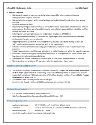 Infosys BPO LTD, Bangalore (India) Mar’12 to Aug’15
Sr. Process Executive
 Managing all aspects of plan and hierarchy setup required for sales representatives and
managers within assigned territories
 Managing business reviews with internal and external stakeholders (Cisco & Infosys) on weekly,
monthly,
quarterly and annual basis
 Providing required guidance or training to key customers and stakeholders on commission relevant
processes and deadlines, use of available reports, reconciliation responsibilities, eligibility, and / or
dispute resolution workflow
 Entering and Maintaining the customer and product database in ORACLE 11i
 Working with sales leadership to create ad-hoc reporting to show performance and other key
attributes to the sales force productivity
 Preparing monthly, quarterly & annual reports using business Object and sharing analysis on
SLA’s, quality and automation percentage with all the stakeholders
 Calculate commission/incentive award payments to sales personnel based on commission plan
provisions
 Preparing post invoices and follow up with clients to make the payment within the given time period
 Effectively communicating process or policy deficiencies to management and active partner with
key players to implement required change
 Assist sales and finance customers in reconciliation of sales credit and commission as required
 Working with cross functional (IT) team to resolve the application related issues
ACHIEVEMENTS &CERTIFICATION
 Successfully completed Implementation of ECM Solution for “Project and Maintenance Department”
of “H.H Rulers Court” in Oct’16 and working on the “Asset Management” as an extended module.
 Successfully completed POC implementation of Workflow Solution for Claim Process (Claim Process
Automation) in NGI in Nov’16.
 Awarded best client service by Infosys BPO Ltd in Aug’12
 Certified in S&F (Sales & Fulfillment)-T100 foundation course from Infosys BPOLtd
ACADEMIC QUALIFICATION
 B.Sc. (IT) from MCRPV University Bhopal, India– 2010
 12th From Saraswati Higher Secondary School Shahdol (MP) India –2005
TECHNICAL QUALIFICATION
 Application packages : MS OFFICE (Microsoft Excel, Word & Power point)
 Trained on : Oracle E- Business Suite, BI Launchpad and CRM (Salesforce.com), CCW
 Operating Systems : Windows XP, 7 and 8
 Certified in Java from Orbit Technologies, Hyderabad, India
 