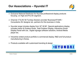 Ø  Exclusive National Distributor for Hyundai professional display products
focusing on High end Pro-AV segment.
Ø  Channel: IT & AV SI/ Turnkey Solution provider/ Business/IT/VAR /
Consultants /AV designer etc. partners for this business in India.
Ø  Hyundai range includes display from 32” till 84“. Special applications display
includes Indoor & Outdoor Kiosk, Total Outdoor Display, Interactive Smart
Display Panel with s/w, Digital signage software solutions, Android Media
player etc.
Ø  Industries widest product portfolio is commercial display. R&D and full product
manufacturing in Korea.
Ø  Products available with customized branding & design
Our Associations – Hyundai IT
 