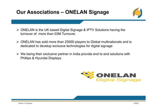 Ø  ONELAN is the UK based Digital Signage & IPTV Solutions having the
turnover of more than £5M Turnover.
Ø  ONELAN has sold more than 25000 players to Global multinationals and is
dedicated to develop exclusve technologies for digital signage
Ø  We being their exclusive partner in India provide end to end solutions with
Phillips & Hyundai Displays.
Our Associations – ONELAN Signage
 