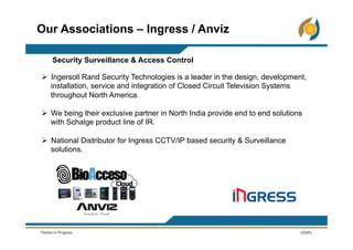 Ø  Ingersoll Rand Security Technologies is a leader in the design, development,
installation, service and integration of Closed Circuit Television Systems
throughout North America.
Ø  We being their exclusive partner in North India provide end to end solutions
with Schalge product line of IR.
Ø  National Distributor for Ingress CCTV/IP based security & Surveillance
solutions.
Our Associations – Ingress / Anviz
Security Surveillance & Access Control
 
