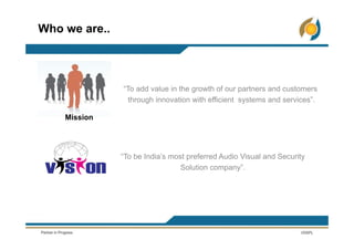 Who we are..
“To add value in the growth of our partners and customers
through innovation with efficient systems and services”.
“To be India’s most preferred Audio Visual and Security
Solution company”.
Mission
 