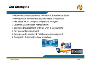 Ø Proven industry experience – Pro AV & Surveillance Team
Ø Adding Value in business establishment & expansion
Ø Pre Sales /BOM Design /Competitive Analysis
Ø Channel & Distribution management
Ø Business Development with SI, VAR & Consultants
Ø Key account development
Ø Business with passion & Relationship management
Ø Geography & market vertical know how
Our Strengths
 