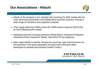 Ø  Hitachi is the company’s arm charged with providing the ANZ market with the
most advanced presentation and collaborative business solutions, through a
wide range of interactive and projection products.
Ø  Their range starts from 2500 lumens till 13000 lumens machine (DLP/LCD)
for the Professional AV market.
Ø  Starboard products including Interactive White Board, Interactive Projectors,
Interactive Panel, Interactive Tablets, Ultra Short Throw projectors
Ø  Main responsibility to identify, develop & nurture the right channel partner for
this business in the given geography and give them training & sales
techniques to develop this business model in India.
Our Associations - Hitachi
 
