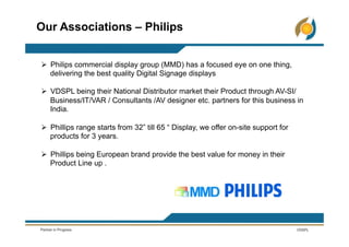 Ø  Philips commercial display group (MMD) has a focused eye on one thing,
delivering the best quality Digital Signage displays
Ø  VDSPL being their National Distributor market their Product through AV-SI/
Business/IT/VAR / Consultants /AV designer etc. partners for this business in
India.
Ø  Phillips range starts from 32” till 65 “ Display, we offer on-site support for
products for 3 years.
Ø  Phillips being European brand provide the best value for money in their
Product Line up .
Our Associations – Philips
 
