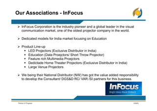 Ø  InFocus Corporation is the industry pioneer and a global leader in the visual
communication market, one of the oldest projector company in the world.
Ø  Dedicated models for India market focusing on Education
Ø  Product Line-up
§  LED Projectors (Exclusive Distributor in India)
§  Education (Data Proejctors/ Short Throw Projector)
§  Feature rich Multimedia Proejctors
§  Dedictade Home Theater Projectors (Exclusive Distributor in India)
§  Large Venue Projectors
Ø  We being their National Distributor (NW) has got the value added responsibility
to develop the Consultant/ DGS&D RC/ VAR /SI partners for this business.
Our Associations - InFocus
 